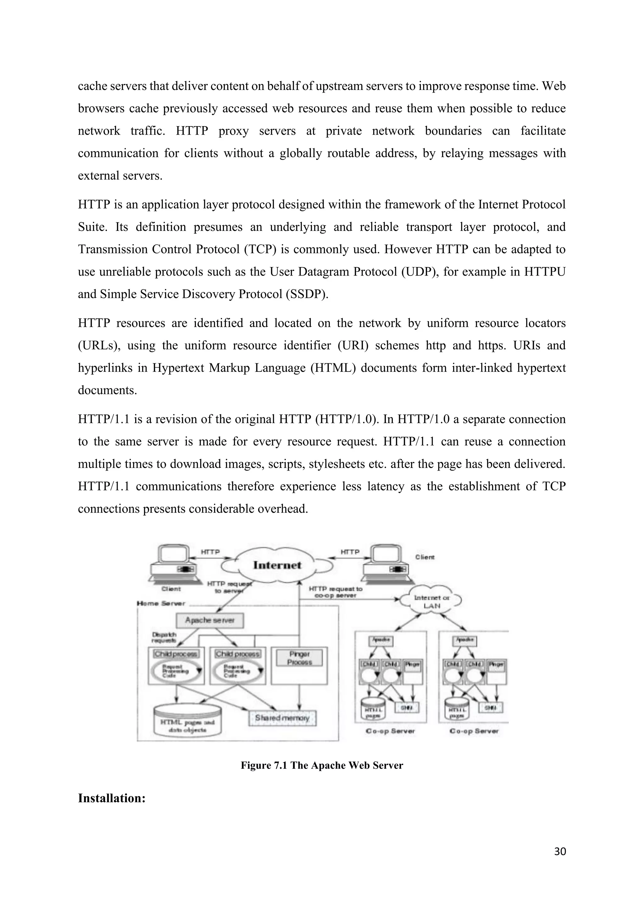 30
cache servers that deliver content on behalf of upstream servers to improve response time. Web
browsers cache previously accessed web resources and reuse them when possible to reduce
network traffic. HTTP proxy servers at private network boundaries can facilitate
communication for clients without a globally routable address, by relaying messages with
external servers.
HTTP is an application layer protocol designed within the framework of the Internet Protocol
Suite. Its definition presumes an underlying and reliable transport layer protocol, and
Transmission Control Protocol (TCP) is commonly used. However HTTP can be adapted to
use unreliable protocols such as the User Datagram Protocol (UDP), for example in HTTPU
and Simple Service Discovery Protocol (SSDP).
HTTP resources are identified and located on the network by uniform resource locators
(URLs), using the uniform resource identifier (URI) schemes http and https. URIs and
hyperlinks in Hypertext Markup Language (HTML) documents form inter-linked hypertext
documents.
HTTP/1.1 is a revision of the original HTTP (HTTP/1.0). In HTTP/1.0 a separate connection
to the same server is made for every resource request. HTTP/1.1 can reuse a connection
multiple times to download images, scripts, stylesheets etc. after the page has been delivered.
HTTP/1.1 communications therefore experience less latency as the establishment of TCP
connections presents considerable overhead.
Figure 7.1 The Apache Web Server
Installation:
 
