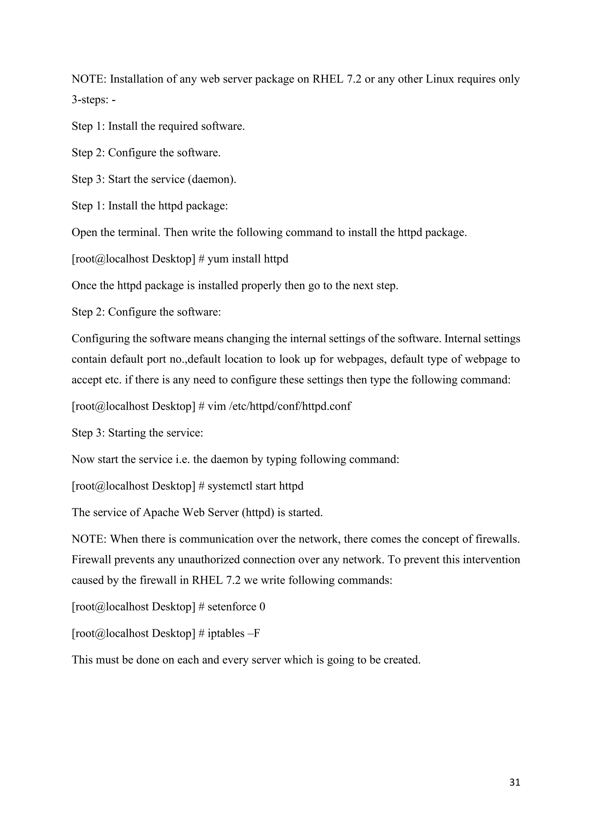 31
NOTE: Installation of any web server package on RHEL 7.2 or any other Linux requires only
3-steps: -
Step 1: Install the required software.
Step 2: Configure the software.
Step 3: Start the service (daemon).
Step 1: Install the httpd package:
Open the terminal. Then write the following command to install the httpd package.
[root@localhost Desktop] # yum install httpd
Once the httpd package is installed properly then go to the next step.
Step 2: Configure the software:
Configuring the software means changing the internal settings of the software. Internal settings
contain default port no.,default location to look up for webpages, default type of webpage to
accept etc. if there is any need to configure these settings then type the following command:
[root@localhost Desktop] # vim /etc/httpd/conf/httpd.conf
Step 3: Starting the service:
Now start the service i.e. the daemon by typing following command:
[root@localhost Desktop] # systemctl start httpd
The service of Apache Web Server (httpd) is started.
NOTE: When there is communication over the network, there comes the concept of firewalls.
Firewall prevents any unauthorized connection over any network. To prevent this intervention
caused by the firewall in RHEL 7.2 we write following commands:
[root@localhost Desktop] # setenforce 0
[root@localhost Desktop] # iptables –F
This must be done on each and every server which is going to be created.
 