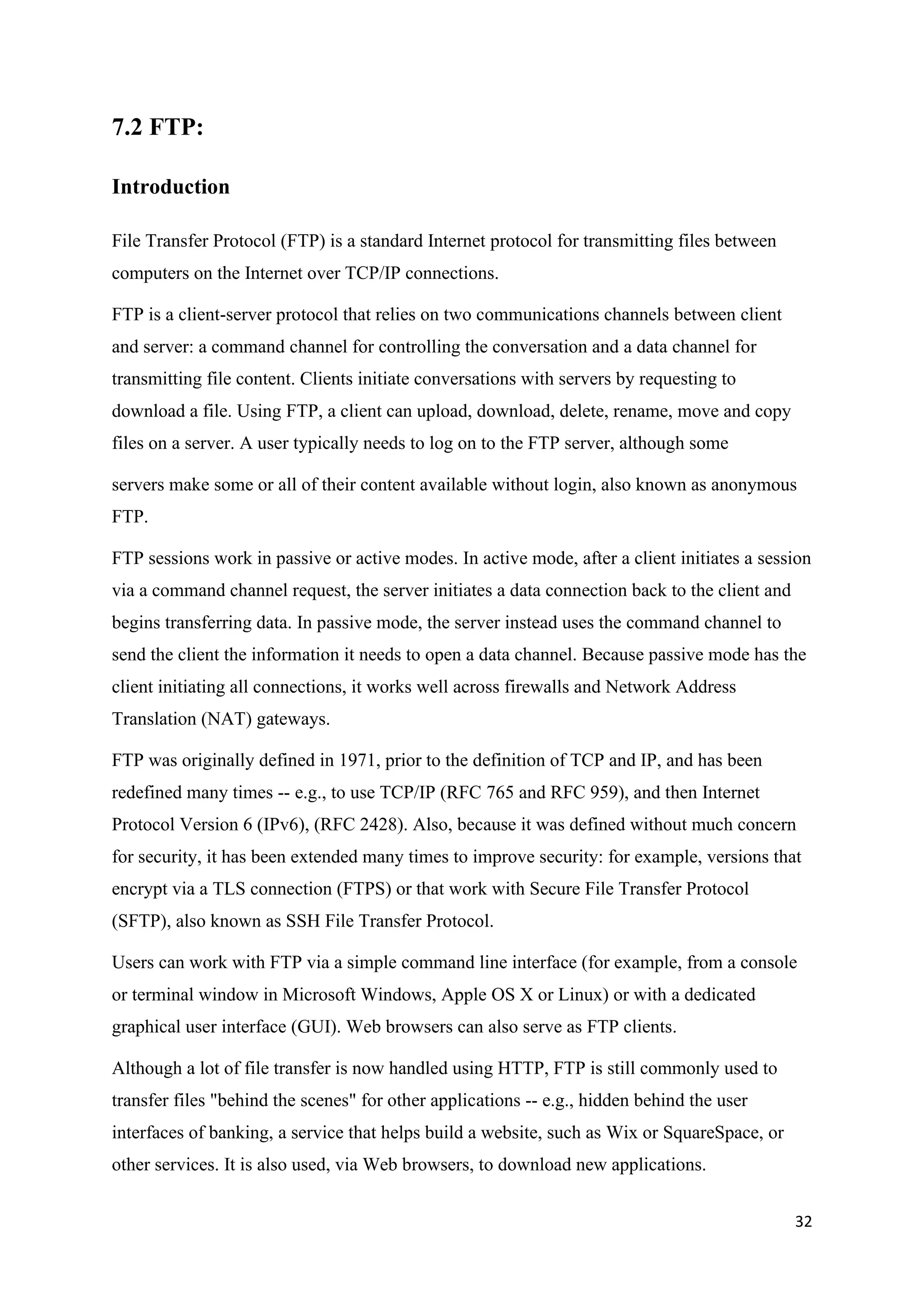 32
7.2 FTP:
Introduction
File Transfer Protocol (FTP) is a standard Internet protocol for transmitting files between
computers on the Internet over TCP/IP connections.
FTP is a client-server protocol that relies on two communications channels between client
and server: a command channel for controlling the conversation and a data channel for
transmitting file content. Clients initiate conversations with servers by requesting to
download a file. Using FTP, a client can upload, download, delete, rename, move and copy
files on a server. A user typically needs to log on to the FTP server, although some
servers make some or all of their content available without login, also known as anonymous
FTP.
FTP sessions work in passive or active modes. In active mode, after a client initiates a session
via a command channel request, the server initiates a data connection back to the client and
begins transferring data. In passive mode, the server instead uses the command channel to
send the client the information it needs to open a data channel. Because passive mode has the
client initiating all connections, it works well across firewalls and Network Address
Translation (NAT) gateways.
FTP was originally defined in 1971, prior to the definition of TCP and IP, and has been
redefined many times -- e.g., to use TCP/IP (RFC 765 and RFC 959), and then Internet
Protocol Version 6 (IPv6), (RFC 2428). Also, because it was defined without much concern
for security, it has been extended many times to improve security: for example, versions that
encrypt via a TLS connection (FTPS) or that work with Secure File Transfer Protocol
(SFTP), also known as SSH File Transfer Protocol.
Users can work with FTP via a simple command line interface (for example, from a console
or terminal window in Microsoft Windows, Apple OS X or Linux) or with a dedicated
graphical user interface (GUI). Web browsers can also serve as FTP clients.
Although a lot of file transfer is now handled using HTTP, FTP is still commonly used to
transfer files "behind the scenes" for other applications -- e.g., hidden behind the user
interfaces of banking, a service that helps build a website, such as Wix or SquareSpace, or
other services. It is also used, via Web browsers, to download new applications.
 