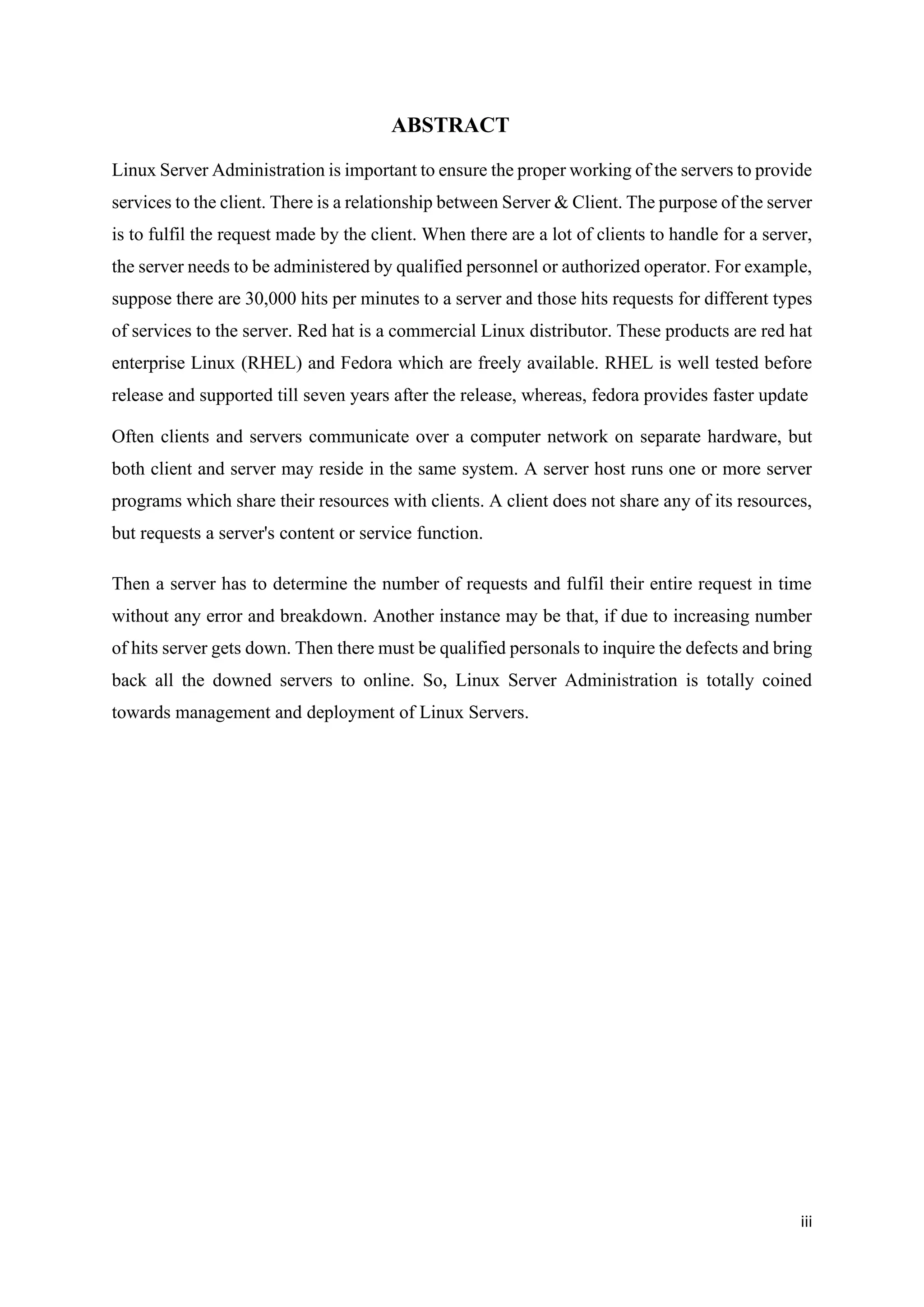 iii
ABSTRACT
Linux Server Administration is important to ensure the proper working of the servers to provide
services to the client. There is a relationship between Server & Client. The purpose of the server
is to fulfil the request made by the client. When there are a lot of clients to handle for a server,
the server needs to be administered by qualified personnel or authorized operator. For example,
suppose there are 30,000 hits per minutes to a server and those hits requests for different types
of services to the server. Red hat is a commercial Linux distributor. These products are red hat
enterprise Linux (RHEL) and Fedora which are freely available. RHEL is well tested before
release and supported till seven years after the release, whereas, fedora provides faster update
Often clients and servers communicate over a computer network on separate hardware, but
both client and server may reside in the same system. A server host runs one or more server
programs which share their resources with clients. A client does not share any of its resources,
but requests a server's content or service function.
Then a server has to determine the number of requests and fulfil their entire request in time
without any error and breakdown. Another instance may be that, if due to increasing number
of hits server gets down. Then there must be qualified personals to inquire the defects and bring
back all the downed servers to online. So, Linux Server Administration is totally coined
towards management and deployment of Linux Servers.
 