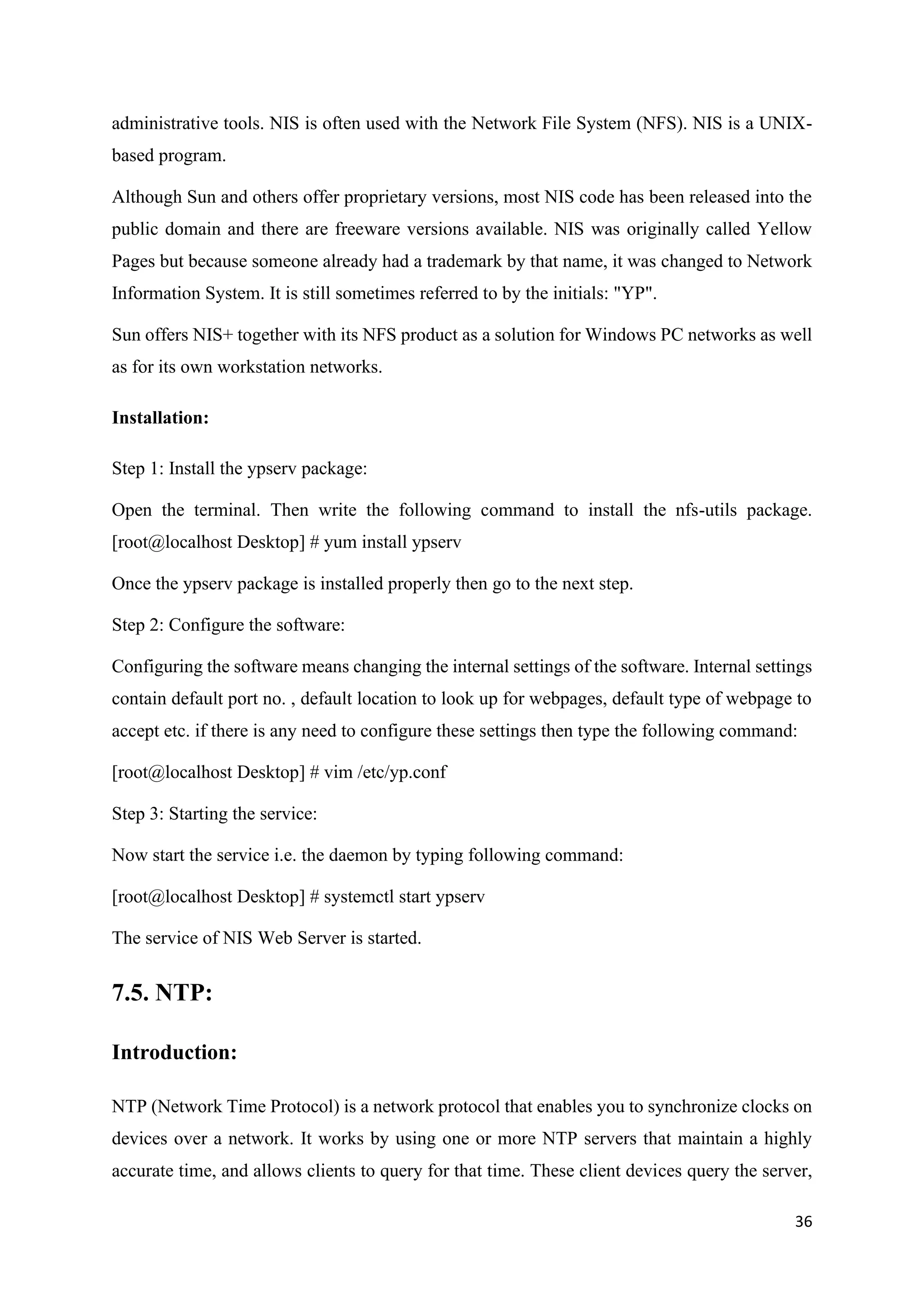 36
administrative tools. NIS is often used with the Network File System (NFS). NIS is a UNIX-
based program.
Although Sun and others offer proprietary versions, most NIS code has been released into the
public domain and there are freeware versions available. NIS was originally called Yellow
Pages but because someone already had a trademark by that name, it was changed to Network
Information System. It is still sometimes referred to by the initials: "YP".
Sun offers NIS+ together with its NFS product as a solution for Windows PC networks as well
as for its own workstation networks.
Installation:
Step 1: Install the ypserv package:
Open the terminal. Then write the following command to install the nfs-utils package.
[root@localhost Desktop] # yum install ypserv
Once the ypserv package is installed properly then go to the next step.
Step 2: Configure the software:
Configuring the software means changing the internal settings of the software. Internal settings
contain default port no. , default location to look up for webpages, default type of webpage to
accept etc. if there is any need to configure these settings then type the following command:
[root@localhost Desktop] # vim /etc/yp.conf
Step 3: Starting the service:
Now start the service i.e. the daemon by typing following command:
[root@localhost Desktop] # systemctl start ypserv
The service of NIS Web Server is started.
7.5. NTP:
Introduction:
NTP (Network Time Protocol) is a network protocol that enables you to synchronize clocks on
devices over a network. It works by using one or more NTP servers that maintain a highly
accurate time, and allows clients to query for that time. These client devices query the server,
 