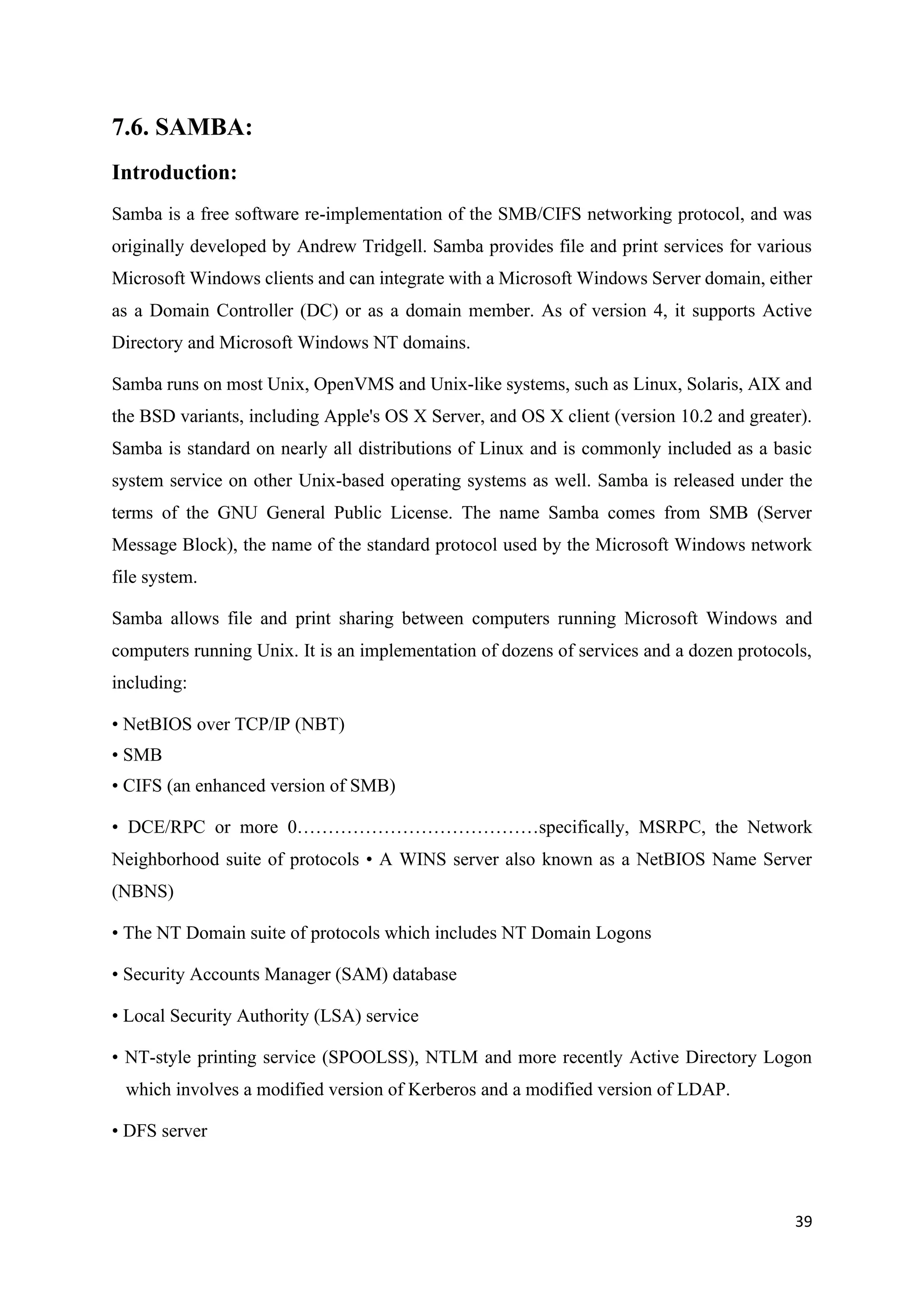 39
7.6. SAMBA:
Introduction:
Samba is a free software re-implementation of the SMB/CIFS networking protocol, and was
originally developed by Andrew Tridgell. Samba provides file and print services for various
Microsoft Windows clients and can integrate with a Microsoft Windows Server domain, either
as a Domain Controller (DC) or as a domain member. As of version 4, it supports Active
Directory and Microsoft Windows NT domains.
Samba runs on most Unix, OpenVMS and Unix-like systems, such as Linux, Solaris, AIX and
the BSD variants, including Apple's OS X Server, and OS X client (version 10.2 and greater).
Samba is standard on nearly all distributions of Linux and is commonly included as a basic
system service on other Unix-based operating systems as well. Samba is released under the
terms of the GNU General Public License. The name Samba comes from SMB (Server
Message Block), the name of the standard protocol used by the Microsoft Windows network
file system.
Samba allows file and print sharing between computers running Microsoft Windows and
computers running Unix. It is an implementation of dozens of services and a dozen protocols,
including:
• NetBIOS over TCP/IP (NBT)
• SMB
• CIFS (an enhanced version of SMB)
• DCE/RPC or more 0…………………………………specifically, MSRPC, the Network
Neighborhood suite of protocols • A WINS server also known as a NetBIOS Name Server
(NBNS)
• The NT Domain suite of protocols which includes NT Domain Logons
• Security Accounts Manager (SAM) database
• Local Security Authority (LSA) service
• NT-style printing service (SPOOLSS), NTLM and more recently Active Directory Logon
which involves a modified version of Kerberos and a modified version of LDAP.
• DFS server
 