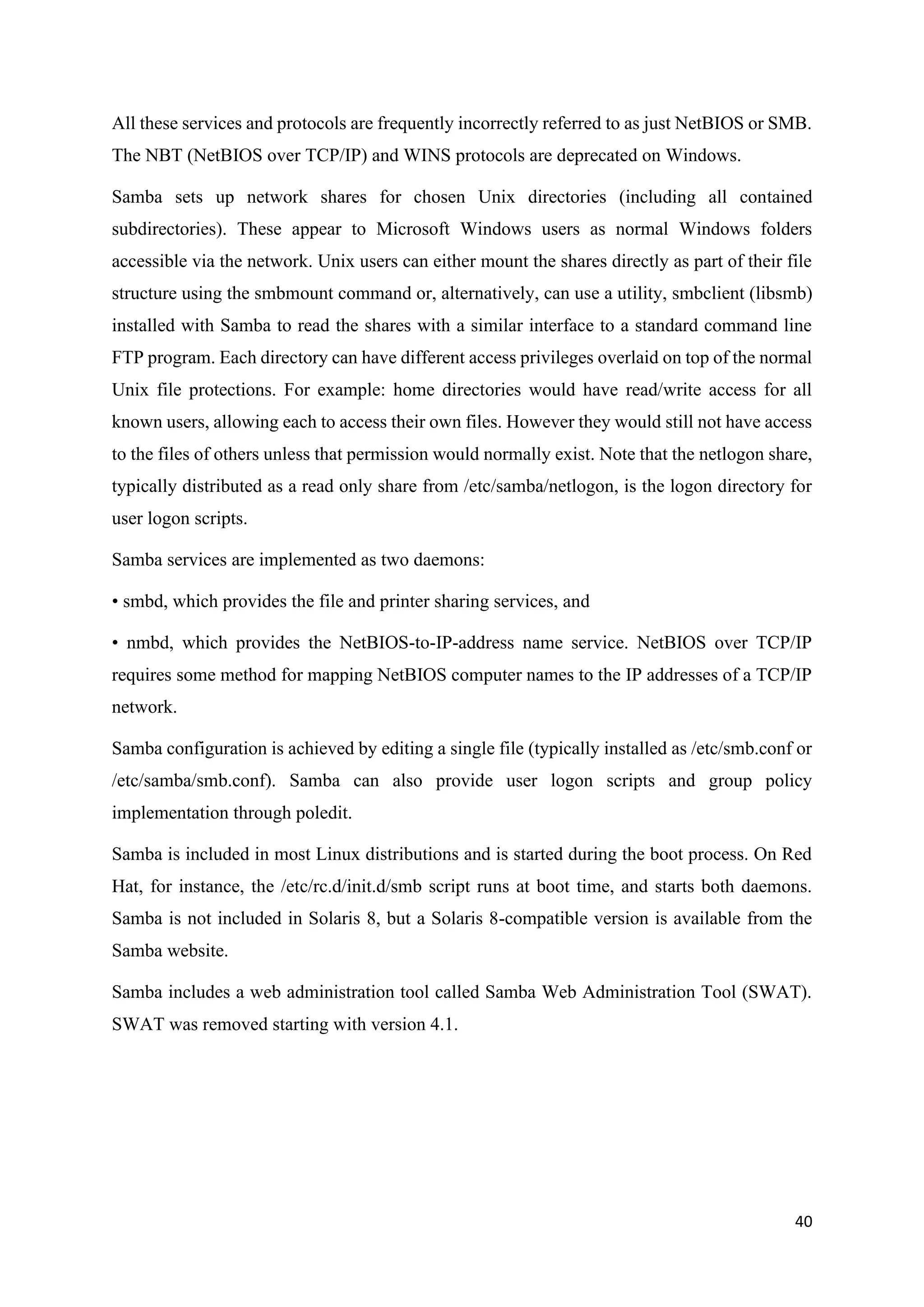 40
All these services and protocols are frequently incorrectly referred to as just NetBIOS or SMB.
The NBT (NetBIOS over TCP/IP) and WINS protocols are deprecated on Windows.
Samba sets up network shares for chosen Unix directories (including all contained
subdirectories). These appear to Microsoft Windows users as normal Windows folders
accessible via the network. Unix users can either mount the shares directly as part of their file
structure using the smbmount command or, alternatively, can use a utility, smbclient (libsmb)
installed with Samba to read the shares with a similar interface to a standard command line
FTP program. Each directory can have different access privileges overlaid on top of the normal
Unix file protections. For example: home directories would have read/write access for all
known users, allowing each to access their own files. However they would still not have access
to the files of others unless that permission would normally exist. Note that the netlogon share,
typically distributed as a read only share from /etc/samba/netlogon, is the logon directory for
user logon scripts.
Samba services are implemented as two daemons:
• smbd, which provides the file and printer sharing services, and
• nmbd, which provides the NetBIOS-to-IP-address name service. NetBIOS over TCP/IP
requires some method for mapping NetBIOS computer names to the IP addresses of a TCP/IP
network.
Samba configuration is achieved by editing a single file (typically installed as /etc/smb.conf or
/etc/samba/smb.conf). Samba can also provide user logon scripts and group policy
implementation through poledit.
Samba is included in most Linux distributions and is started during the boot process. On Red
Hat, for instance, the /etc/rc.d/init.d/smb script runs at boot time, and starts both daemons.
Samba is not included in Solaris 8, but a Solaris 8-compatible version is available from the
Samba website.
Samba includes a web administration tool called Samba Web Administration Tool (SWAT).
SWAT was removed starting with version 4.1.
 