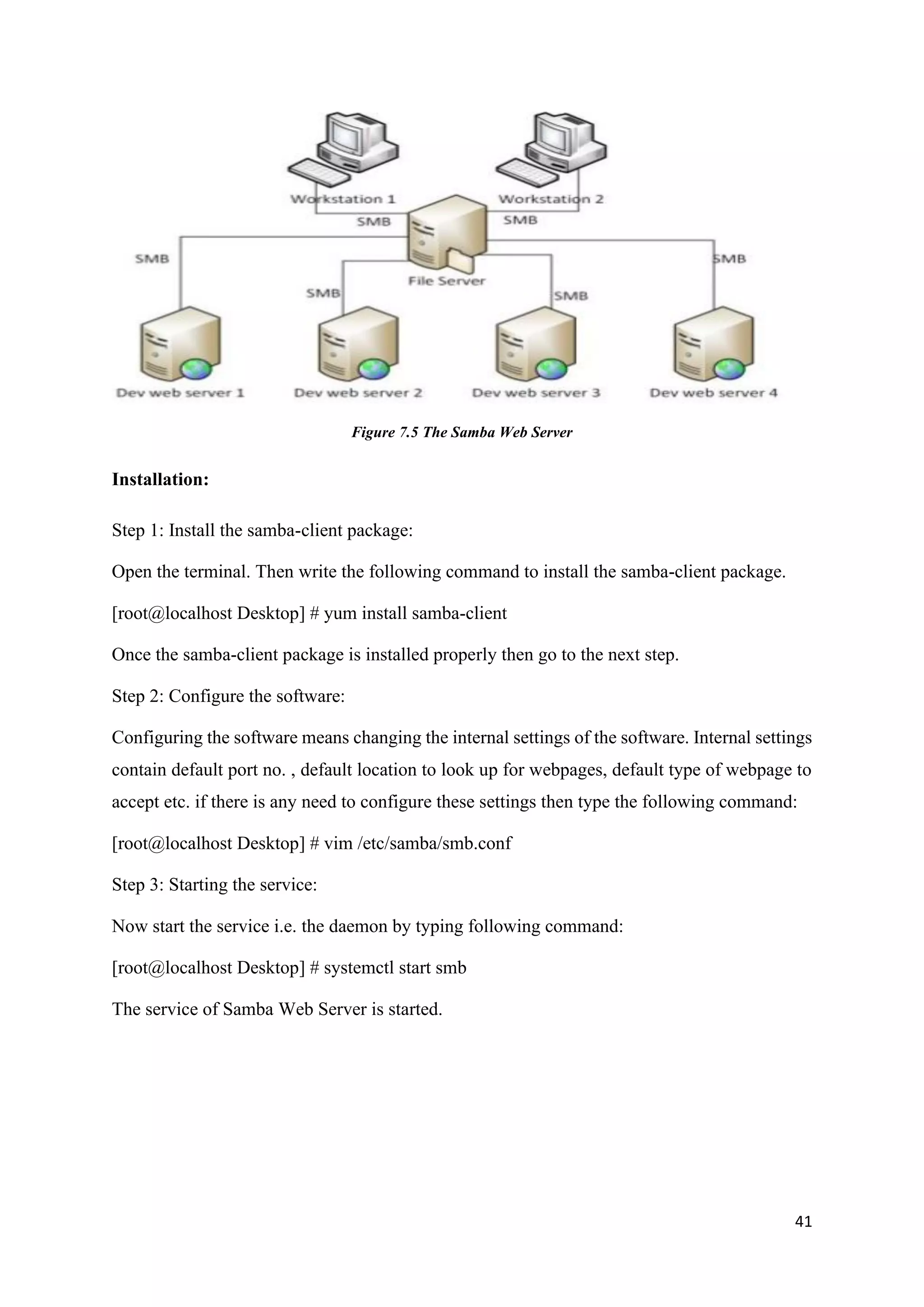 41
Figure 7.5 The Samba Web Server
Installation:
Step 1: Install the samba-client package:
Open the terminal. Then write the following command to install the samba-client package.
[root@localhost Desktop] # yum install samba-client
Once the samba-client package is installed properly then go to the next step.
Step 2: Configure the software:
Configuring the software means changing the internal settings of the software. Internal settings
contain default port no. , default location to look up for webpages, default type of webpage to
accept etc. if there is any need to configure these settings then type the following command:
[root@localhost Desktop] # vim /etc/samba/smb.conf
Step 3: Starting the service:
Now start the service i.e. the daemon by typing following command:
[root@localhost Desktop] # systemctl start smb
The service of Samba Web Server is started.
 