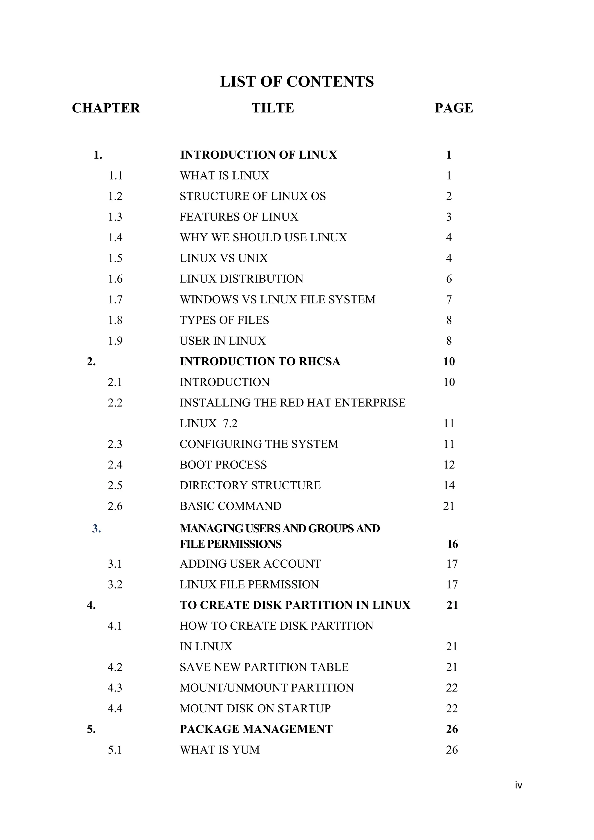 iv
LIST OF CONTENTS
CHAPTER TILTE PAGE
1. INTRODUCTION OF LINUX 1
1.1 WHAT IS LINUX 1
1.2 STRUCTURE OF LINUX OS 2
1.3 FEATURES OF LINUX 3
1.4 WHY WE SHOULD USE LINUX 4
1.5 LINUX VS UNIX 4
1.6 LINUX DISTRIBUTION 6
1.7 WINDOWS VS LINUX FILE SYSTEM 7
1.8 TYPES OF FILES 8
1.9 USER IN LINUX 8
2. INTRODUCTION TO RHCSA 10
2.1 INTRODUCTION 10
2.2 INSTALLING THE RED HAT ENTERPRISE
LINUX 7.2 11
2.3 CONFIGURING THE SYSTEM 11
2.4 BOOT PROCESS 12
2.5 DIRECTORY STRUCTURE 14
2.6 BASIC COMMAND 21
3. MANAGINGUSERSANDGROUPSAND
FILEPERMISSIONS 16
3.1 ADDING USER ACCOUNT 17
3.2 LINUX FILE PERMISSION 17
4. TO CREATE DISK PARTITION IN LINUX 21
4.1 HOW TO CREATE DISK PARTITION
IN LINUX 21
4.2 SAVE NEW PARTITION TABLE 21
4.3 MOUNT/UNMOUNT PARTITION 22
4.4 MOUNT DISK ON STARTUP 22
5. PACKAGE MANAGEMENT 26
5.1 WHAT IS YUM 26
 