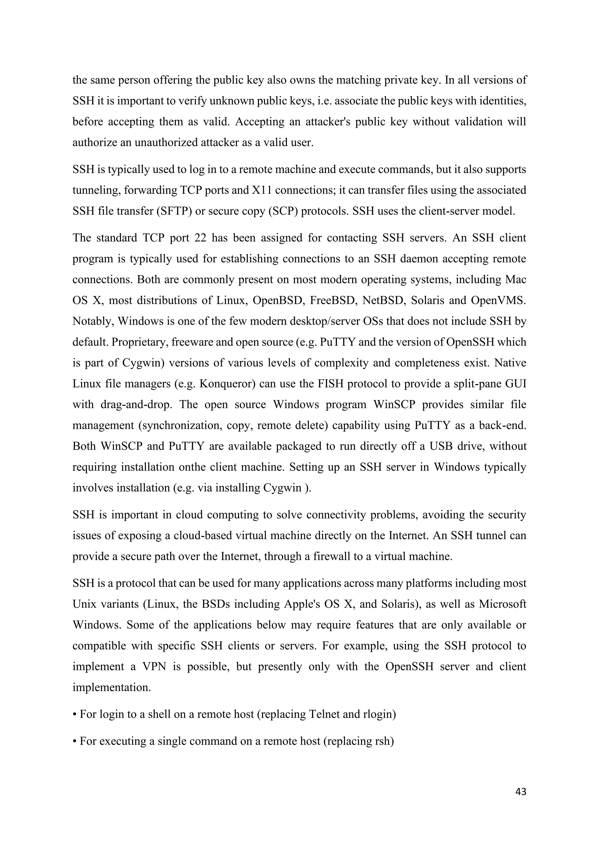 43
the same person offering the public key also owns the matching private key. In all versions of
SSH it is important to verify unknown public keys, i.e. associate the public keys with identities,
before accepting them as valid. Accepting an attacker's public key without validation will
authorize an unauthorized attacker as a valid user.
SSH is typically used to log in to a remote machine and execute commands, but it also supports
tunneling, forwarding TCP ports and X11 connections; it can transfer files using the associated
SSH file transfer (SFTP) or secure copy (SCP) protocols. SSH uses the client-server model.
The standard TCP port 22 has been assigned for contacting SSH servers. An SSH client
program is typically used for establishing connections to an SSH daemon accepting remote
connections. Both are commonly present on most modern operating systems, including Mac
OS X, most distributions of Linux, OpenBSD, FreeBSD, NetBSD, Solaris and OpenVMS.
Notably, Windows is one of the few modern desktop/server OSs that does not include SSH by
default. Proprietary, freeware and open source (e.g. PuTTY and the version of OpenSSH which
is part of Cygwin) versions of various levels of complexity and completeness exist. Native
Linux file managers (e.g. Konqueror) can use the FISH protocol to provide a split-pane GUI
with drag-and-drop. The open source Windows program WinSCP provides similar file
management (synchronization, copy, remote delete) capability using PuTTY as a back-end.
Both WinSCP and PuTTY are available packaged to run directly off a USB drive, without
requiring installation onthe client machine. Setting up an SSH server in Windows typically
involves installation (e.g. via installing Cygwin ).
SSH is important in cloud computing to solve connectivity problems, avoiding the security
issues of exposing a cloud-based virtual machine directly on the Internet. An SSH tunnel can
provide a secure path over the Internet, through a firewall to a virtual machine.
SSH is a protocol that can be used for many applications across many platforms including most
Unix variants (Linux, the BSDs including Apple's OS X, and Solaris), as well as Microsoft
Windows. Some of the applications below may require features that are only available or
compatible with specific SSH clients or servers. For example, using the SSH protocol to
implement a VPN is possible, but presently only with the OpenSSH server and client
implementation.
• For login to a shell on a remote host (replacing Telnet and rlogin)
• For executing a single command on a remote host (replacing rsh)
 