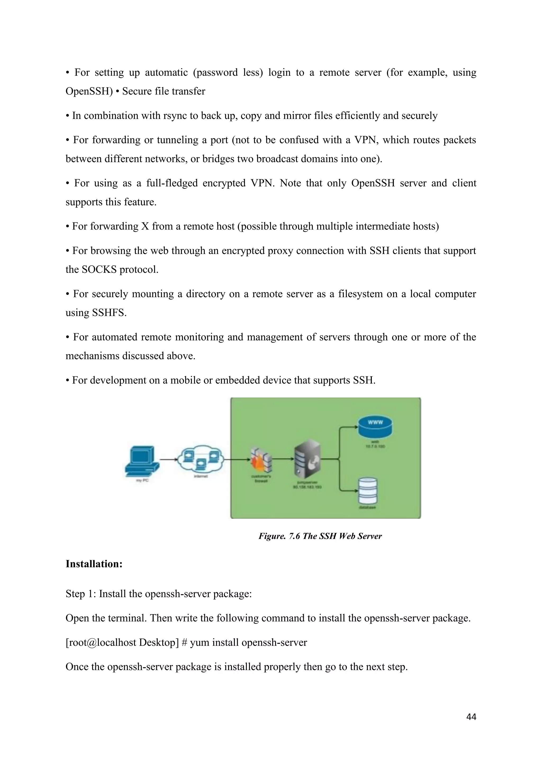 44
• For setting up automatic (password less) login to a remote server (for example, using
OpenSSH) • Secure file transfer
• In combination with rsync to back up, copy and mirror files efficiently and securely
• For forwarding or tunneling a port (not to be confused with a VPN, which routes packets
between different networks, or bridges two broadcast domains into one).
• For using as a full-fledged encrypted VPN. Note that only OpenSSH server and client
supports this feature.
• For forwarding X from a remote host (possible through multiple intermediate hosts)
• For browsing the web through an encrypted proxy connection with SSH clients that support
the SOCKS protocol.
• For securely mounting a directory on a remote server as a filesystem on a local computer
using SSHFS.
• For automated remote monitoring and management of servers through one or more of the
mechanisms discussed above.
• For development on a mobile or embedded device that supports SSH.
Figure. 7.6 The SSH Web Server
Installation:
Step 1: Install the openssh-server package:
Open the terminal. Then write the following command to install the openssh-server package.
[root@localhost Desktop] # yum install openssh-server
Once the openssh-server package is installed properly then go to the next step.
 