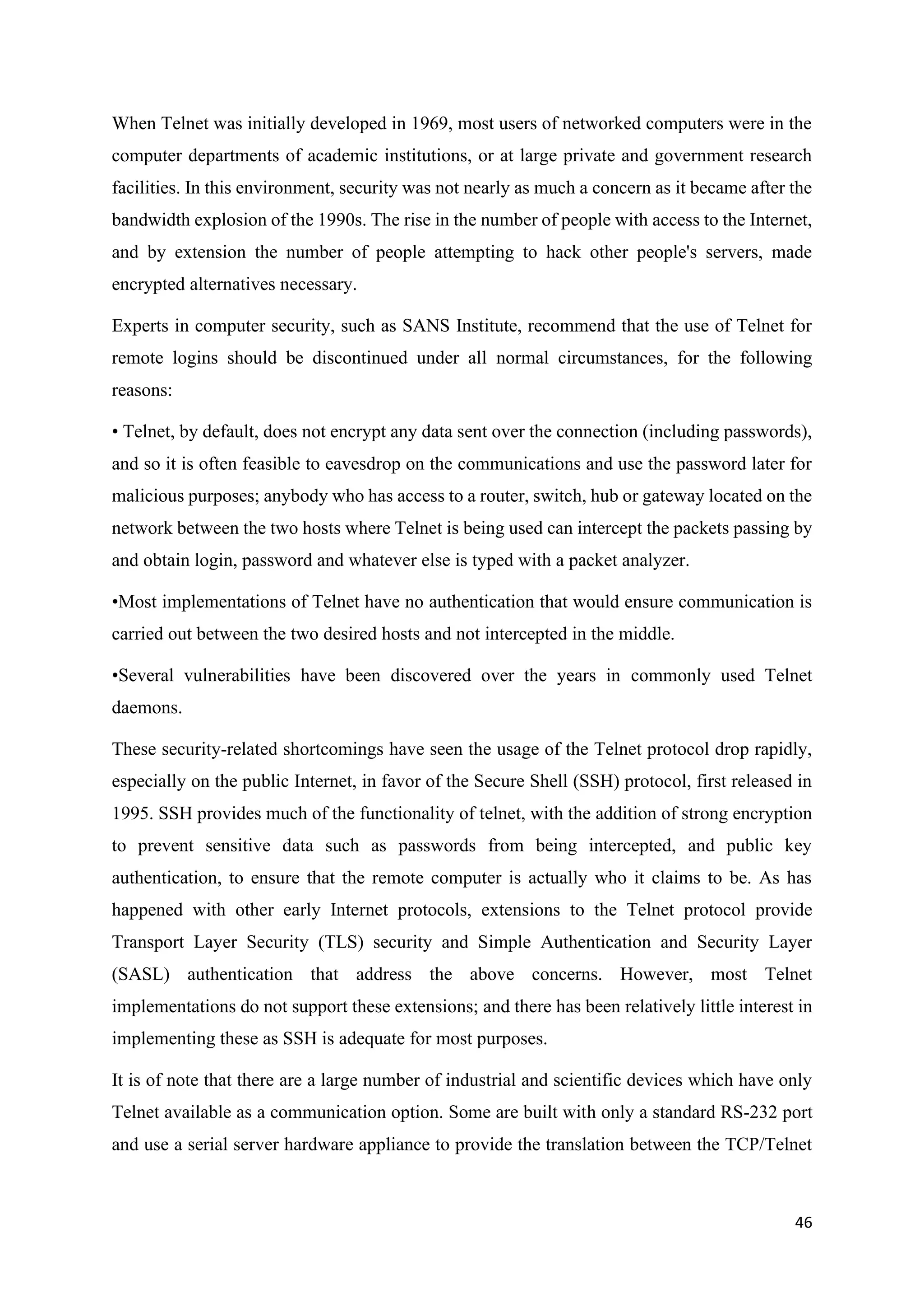 46
When Telnet was initially developed in 1969, most users of networked computers were in the
computer departments of academic institutions, or at large private and government research
facilities. In this environment, security was not nearly as much a concern as it became after the
bandwidth explosion of the 1990s. The rise in the number of people with access to the Internet,
and by extension the number of people attempting to hack other people's servers, made
encrypted alternatives necessary.
Experts in computer security, such as SANS Institute, recommend that the use of Telnet for
remote logins should be discontinued under all normal circumstances, for the following
reasons:
• Telnet, by default, does not encrypt any data sent over the connection (including passwords),
and so it is often feasible to eavesdrop on the communications and use the password later for
malicious purposes; anybody who has access to a router, switch, hub or gateway located on the
network between the two hosts where Telnet is being used can intercept the packets passing by
and obtain login, password and whatever else is typed with a packet analyzer.
•Most implementations of Telnet have no authentication that would ensure communication is
carried out between the two desired hosts and not intercepted in the middle.
•Several vulnerabilities have been discovered over the years in commonly used Telnet
daemons.
These security-related shortcomings have seen the usage of the Telnet protocol drop rapidly,
especially on the public Internet, in favor of the Secure Shell (SSH) protocol, first released in
1995. SSH provides much of the functionality of telnet, with the addition of strong encryption
to prevent sensitive data such as passwords from being intercepted, and public key
authentication, to ensure that the remote computer is actually who it claims to be. As has
happened with other early Internet protocols, extensions to the Telnet protocol provide
Transport Layer Security (TLS) security and Simple Authentication and Security Layer
(SASL) authentication that address the above concerns. However, most Telnet
implementations do not support these extensions; and there has been relatively little interest in
implementing these as SSH is adequate for most purposes.
It is of note that there are a large number of industrial and scientific devices which have only
Telnet available as a communication option. Some are built with only a standard RS-232 port
and use a serial server hardware appliance to provide the translation between the TCP/Telnet
 