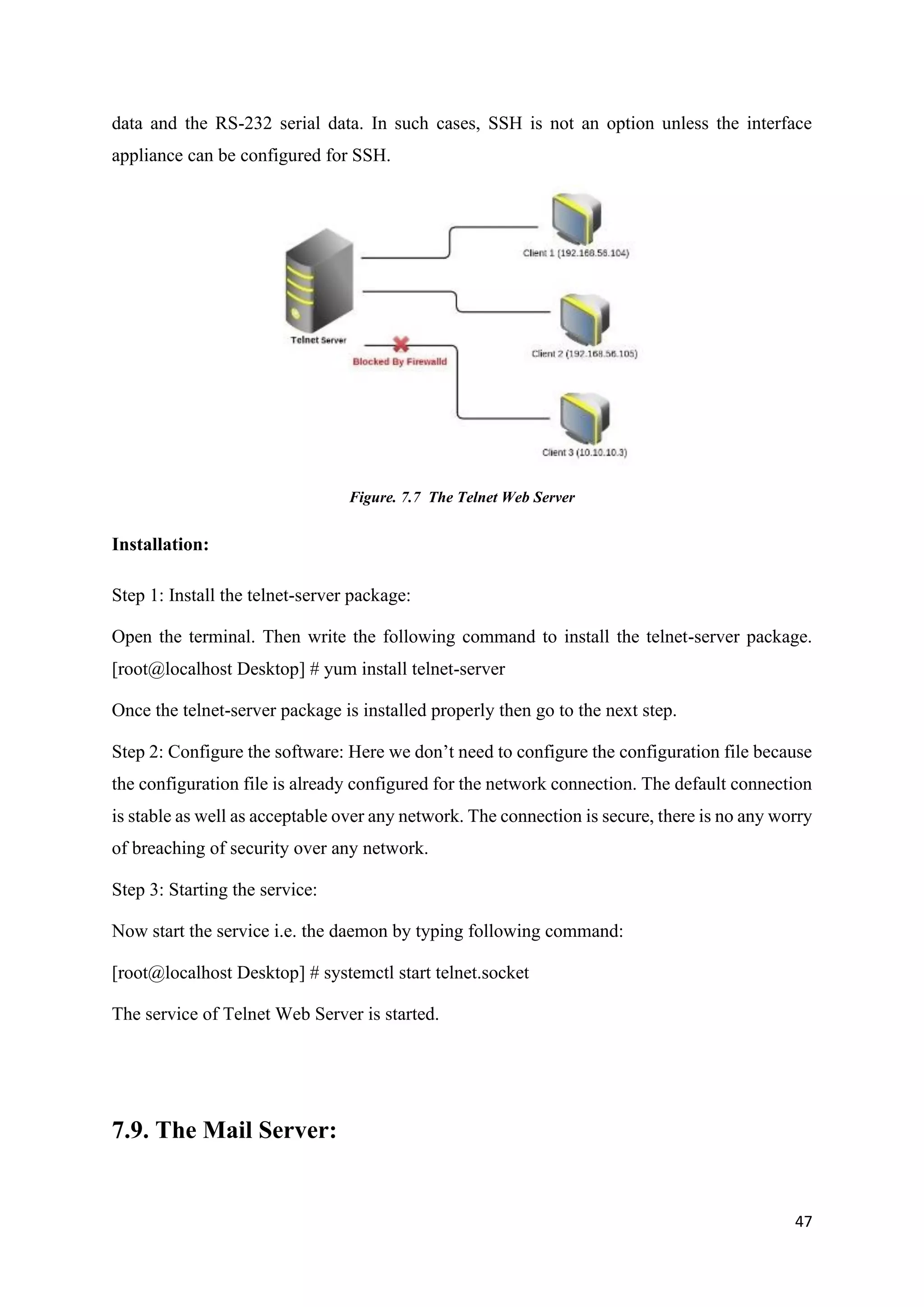 47
data and the RS-232 serial data. In such cases, SSH is not an option unless the interface
appliance can be configured for SSH.
Figure. 7.7 The Telnet Web Server
Installation:
Step 1: Install the telnet-server package:
Open the terminal. Then write the following command to install the telnet-server package.
[root@localhost Desktop] # yum install telnet-server
Once the telnet-server package is installed properly then go to the next step.
Step 2: Configure the software: Here we don’t need to configure the configuration file because
the configuration file is already configured for the network connection. The default connection
is stable as well as acceptable over any network. The connection is secure, there is no any worry
of breaching of security over any network.
Step 3: Starting the service:
Now start the service i.e. the daemon by typing following command:
[root@localhost Desktop] # systemctl start telnet.socket
The service of Telnet Web Server is started.
7.9. The Mail Server:
 