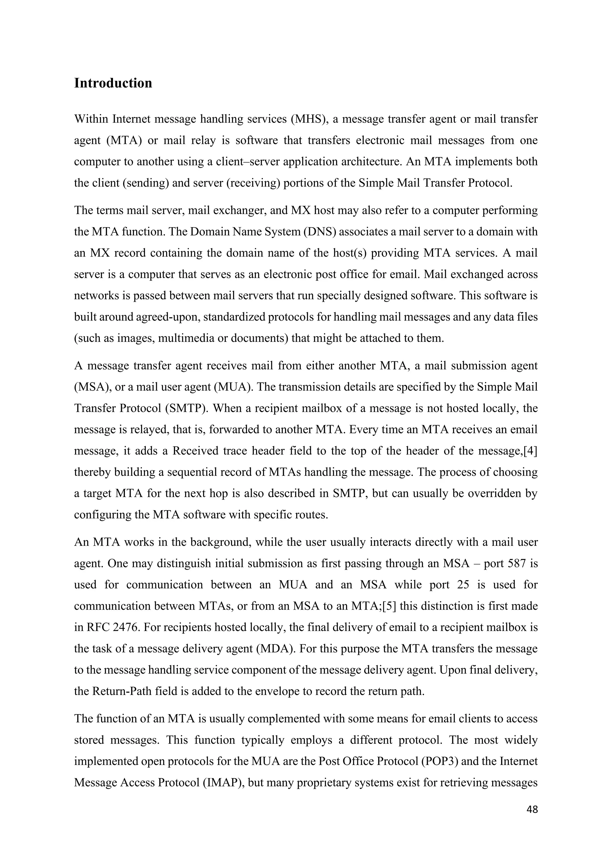 48
Introduction
Within Internet message handling services (MHS), a message transfer agent or mail transfer
agent (MTA) or mail relay is software that transfers electronic mail messages from one
computer to another using a client–server application architecture. An MTA implements both
the client (sending) and server (receiving) portions of the Simple Mail Transfer Protocol.
The terms mail server, mail exchanger, and MX host may also refer to a computer performing
the MTA function. The Domain Name System (DNS) associates a mail server to a domain with
an MX record containing the domain name of the host(s) providing MTA services. A mail
server is a computer that serves as an electronic post office for email. Mail exchanged across
networks is passed between mail servers that run specially designed software. This software is
built around agreed-upon, standardized protocols for handling mail messages and any data files
(such as images, multimedia or documents) that might be attached to them.
A message transfer agent receives mail from either another MTA, a mail submission agent
(MSA), or a mail user agent (MUA). The transmission details are specified by the Simple Mail
Transfer Protocol (SMTP). When a recipient mailbox of a message is not hosted locally, the
message is relayed, that is, forwarded to another MTA. Every time an MTA receives an email
message, it adds a Received trace header field to the top of the header of the message,[4]
thereby building a sequential record of MTAs handling the message. The process of choosing
a target MTA for the next hop is also described in SMTP, but can usually be overridden by
configuring the MTA software with specific routes.
An MTA works in the background, while the user usually interacts directly with a mail user
agent. One may distinguish initial submission as first passing through an MSA – port 587 is
used for communication between an MUA and an MSA while port 25 is used for
communication between MTAs, or from an MSA to an MTA;[5] this distinction is first made
in RFC 2476. For recipients hosted locally, the final delivery of email to a recipient mailbox is
the task of a message delivery agent (MDA). For this purpose the MTA transfers the message
to the message handling service component of the message delivery agent. Upon final delivery,
the Return-Path field is added to the envelope to record the return path.
The function of an MTA is usually complemented with some means for email clients to access
stored messages. This function typically employs a different protocol. The most widely
implemented open protocols for the MUA are the Post Office Protocol (POP3) and the Internet
Message Access Protocol (IMAP), but many proprietary systems exist for retrieving messages
 