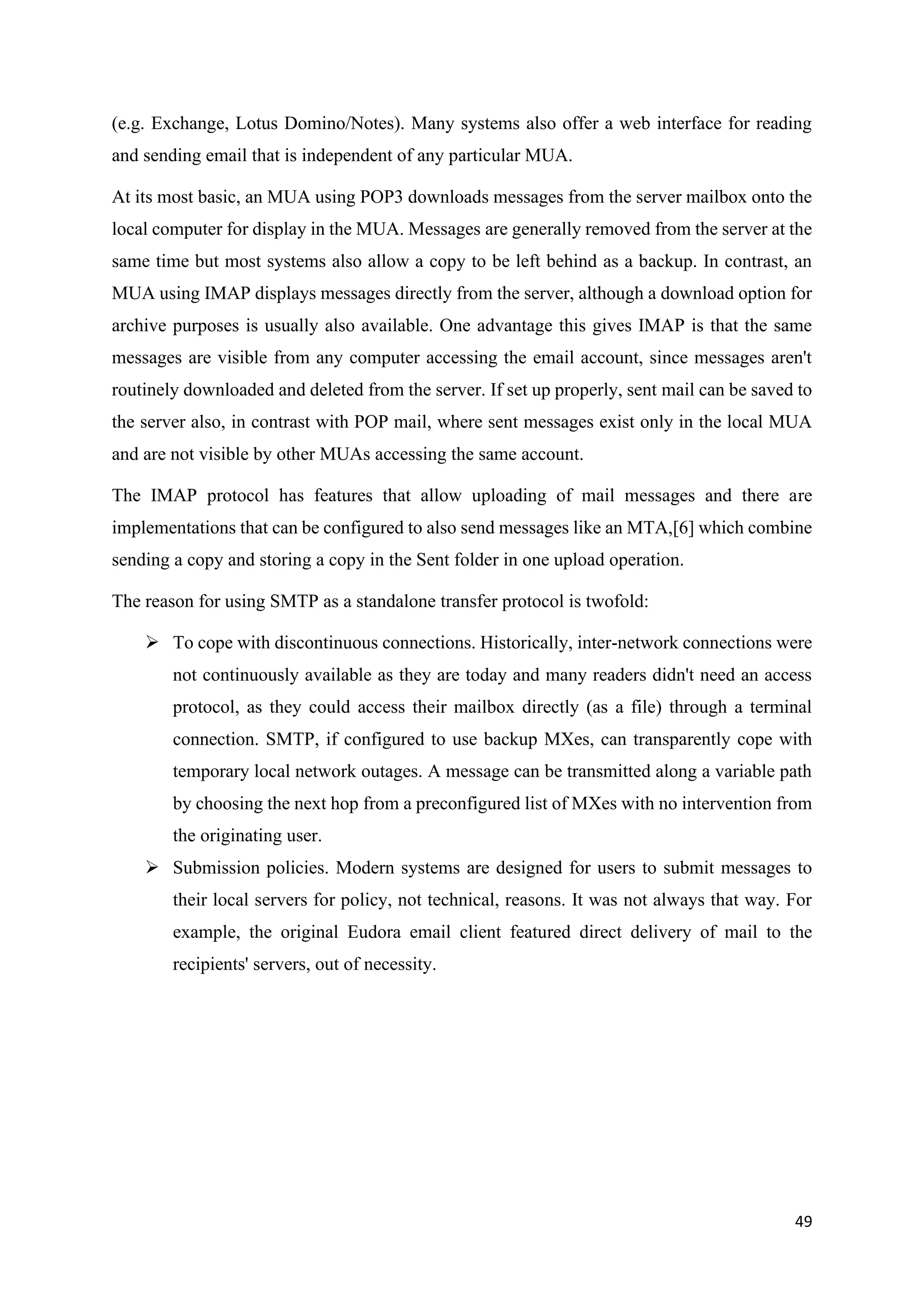 49
(e.g. Exchange, Lotus Domino/Notes). Many systems also offer a web interface for reading
and sending email that is independent of any particular MUA.
At its most basic, an MUA using POP3 downloads messages from the server mailbox onto the
local computer for display in the MUA. Messages are generally removed from the server at the
same time but most systems also allow a copy to be left behind as a backup. In contrast, an
MUA using IMAP displays messages directly from the server, although a download option for
archive purposes is usually also available. One advantage this gives IMAP is that the same
messages are visible from any computer accessing the email account, since messages aren't
routinely downloaded and deleted from the server. If set up properly, sent mail can be saved to
the server also, in contrast with POP mail, where sent messages exist only in the local MUA
and are not visible by other MUAs accessing the same account.
The IMAP protocol has features that allow uploading of mail messages and there are
implementations that can be configured to also send messages like an MTA,[6] which combine
sending a copy and storing a copy in the Sent folder in one upload operation.
The reason for using SMTP as a standalone transfer protocol is twofold:
➢ To cope with discontinuous connections. Historically, inter-network connections were
not continuously available as they are today and many readers didn't need an access
protocol, as they could access their mailbox directly (as a file) through a terminal
connection. SMTP, if configured to use backup MXes, can transparently cope with
temporary local network outages. A message can be transmitted along a variable path
by choosing the next hop from a preconfigured list of MXes with no intervention from
the originating user.
➢ Submission policies. Modern systems are designed for users to submit messages to
their local servers for policy, not technical, reasons. It was not always that way. For
example, the original Eudora email client featured direct delivery of mail to the
recipients' servers, out of necessity.
 
