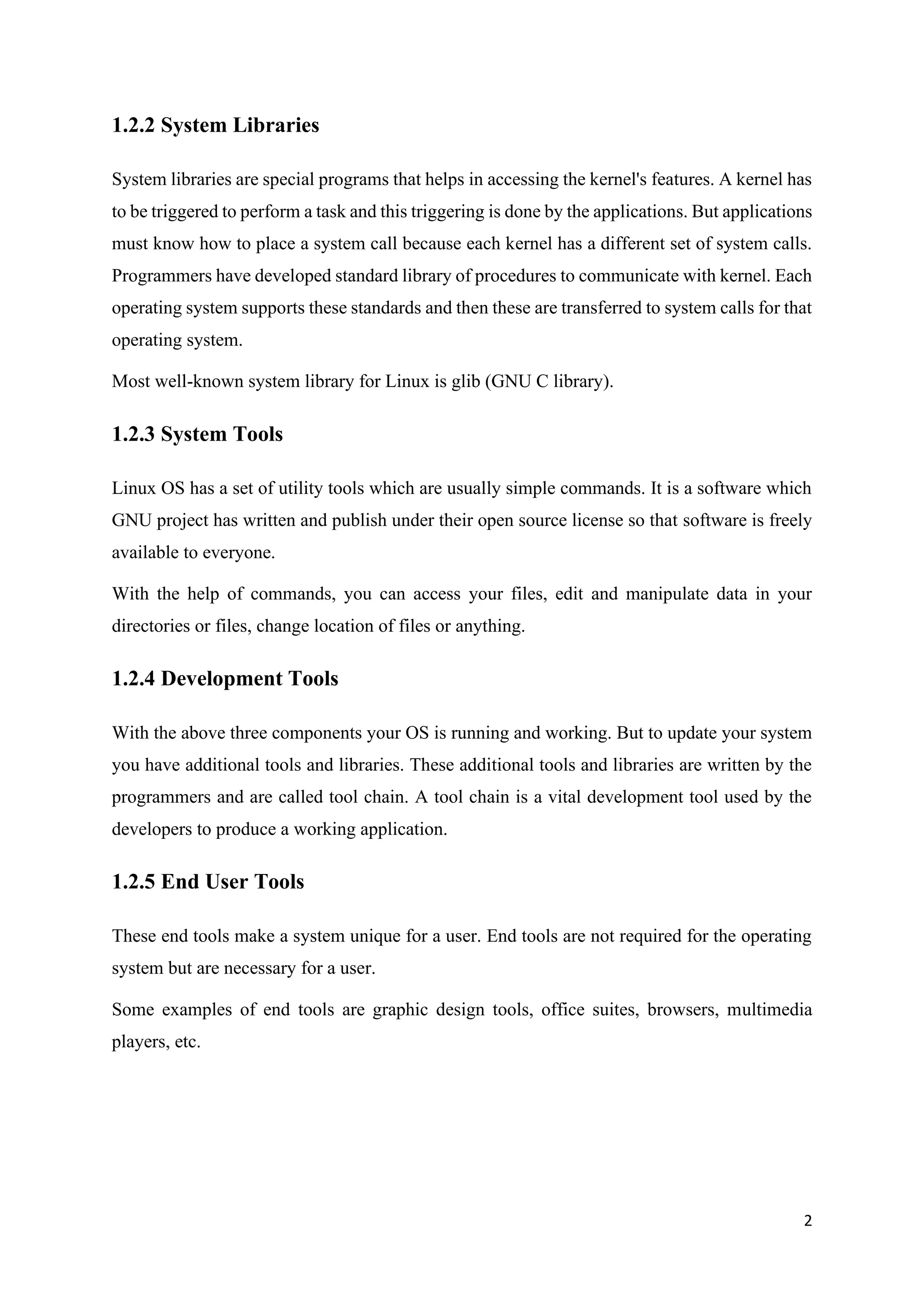 2
1.2.2 System Libraries
System libraries are special programs that helps in accessing the kernel's features. A kernel has
to be triggered to perform a task and this triggering is done by the applications. But applications
must know how to place a system call because each kernel has a different set of system calls.
Programmers have developed standard library of procedures to communicate with kernel. Each
operating system supports these standards and then these are transferred to system calls for that
operating system.
Most well-known system library for Linux is glib (GNU C library).
1.2.3 System Tools
Linux OS has a set of utility tools which are usually simple commands. It is a software which
GNU project has written and publish under their open source license so that software is freely
available to everyone.
With the help of commands, you can access your files, edit and manipulate data in your
directories or files, change location of files or anything.
1.2.4 Development Tools
With the above three components your OS is running and working. But to update your system
you have additional tools and libraries. These additional tools and libraries are written by the
programmers and are called tool chain. A tool chain is a vital development tool used by the
developers to produce a working application.
1.2.5 End User Tools
These end tools make a system unique for a user. End tools are not required for the operating
system but are necessary for a user.
Some examples of end tools are graphic design tools, office suites, browsers, multimedia
players, etc.
 