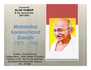 Mohandas
Karamchand
Gandhi
Presented By
ALOK KUMAR
B. Ed. Second Year
2021-2023
Gandhi
1879 - 1948
www.gandhifoundation.org
Subject – Social Science
College Name – Delhi College Of Studied
Address – A-45 , Site IV, Industrial Area
Sahibabad Ghaziabad Uttar Pradesh
Pin - 201005
 