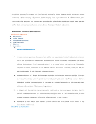 Our AlokWeb Solutions offers complete high effect Multimedia solutions like Website designing, website development, website
maintenance, website redesigning, web promotion, Graphic Designing, search engine optimization, 2D and 3D animations, Video
Editing Projects that will impact your customers with stunning effects and effectively address your Business needs. We have
satisfied Clients belonging to various Business domains. Serving efficiently and effectively to the clients.
We have highly experienced skilled teams for :
Development & Solutions
Web Designing
Graphic Designing
Search Engine Optimization
2D & 3D animation
E-Learing
Vedio Editing
Software Developement
In today's electronic age, almost all companies have switched over to atomization. In today's, fast world, its not easy to
cope up with advances till your not automated. AlokWeb Solutions provides you with that cutting edge of cost effective
solutions. We develop and furnish customized software's as per needs, features and requirements of individual(s)
companies or instance, development of cost effective software's for invoicing, accounting, trading etc. ERP and
specialized software's. We have expertise in visual basic software's .
Software development on a range of technologies and platforms is an important part of Alok core Business. The focus is
to provide solutions to any customer's specific requirements by working both onsite and offsite as necessary. We have
the expertise to deliver customised solutions for ERP as well as e-commerce applications. We also provide end-to-end
solutions on a diverse variety of Businesses and organisations.
In today's Hi-tech Business times maintaining complete track records of Business on papers could prove fatal. We
specialize in software development. Our expertise is highly rated by our clients. Be it java based applications , VB based
Softwares or Database management Softwares our skill set matches to the best in industry.
We expertise in Linux, Apache, Jboss, Weblogic, PHP,JAVA/J2EE,AJAX,.Net, Struts, Spring, MS SQL Server, My SQL
Server, Postgre Sql Server, etc.
Alok Web customization
 