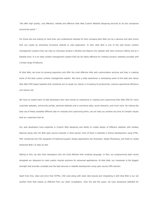 "We offer high quality, cost effective, reliable and effective Alok Web Custom Website Designing services to all size companies
around the world. "
For those who are looking to have their own professional website for their company,Alok Web can be a decisive and best choice
that can create an extremely functional website or web application. In fact, Alok Web is one of the well known content
management systems that can help an individual achieve a flexible and feature-rich website with bare minimum efforts and at a
feasible price. It is an ideal content management system that can be highly effective for creating dynamic websites provided with
a broad range of features.
At Alok Web, we know its growing popularity and offer the most effective Alok web customization services and help in creating
some of the best custom content management system. We have a wide experience in developing some of the best and robust
Alok Web CMS based websites that constantly aim to assist our clients in increasing its productivity, improve operational efficiency
and reduce risk.
We have an expert team of web developers who have hands-on experience in creating and customizing Alok Web CMS for many
corporate websites, community portals, personal websites and e-commerce sites, social networks, and much more. By making the
best use of freely available different add-on modules and customizing them, we can help you achieve any kind of complex results
that our customers look at.
Our web developers have expertise in Custom Web designing and ability to create design of different websites with endless
features along with the Web open source modules in short period. Each of them is talented in theme development using HTML,
PHP, JavaScript and CSS alongside of traditional graphic design applications like Illustrator, Adobe Photoshop, and Flash to create
advanced Web 2.0 sites as well.
Adding to this, we also have developers who are most efficient with scripting language. In fact, our programming team works
alongside our designers to code custom module solutions for advanced applications. At Alok Web, our manpower is the biggest
strength that provides complete and the best services in website development using open source CMS solution.
Apart from this, clean and error-free XHTML, CSS code along with clean web layouts and integrating it with Alok Web is our yet
another forte that makes us different from our other competitors. Over the last few years, we have developed websites for
 