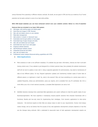 various Business firms operating in different industry verticals. No doubt, we are good in CMS and thus our evidence of our honed
potential can be easily outlined in some of our best skills profiles.
With CMS based websites you can have enhanced control over your website content. Below is a list of essential
features that are included in our basic CMS system:
Add pages, edit existing pages and delete pages
Store files and images in CMS 'libraries'
Add, edit and delete colours on your website
Meta data management
Add content in 'simple' or 'advanced' ways
Extendable site through addition of new pages
Automated logs of page changes and edits
Add, edit and delete text and images
Automated site map of your web pages
Graphical website statistics
Add Multilingual website content
Integrated javascript text editor
Add, edit and delete links
Professional custom designs Advanced editing capabilities with HTML
Web Applications
Mere existence on web is not sufficient nowadays. If a website has just static information, chances are that it will start
loosing visitors soon. If any website is just designed for a limited customer base, then probably the website maintenance
staff will not care to update or even visit it. Using a separate application for administration, may lead to maintenance of
data at two different places. On top, frequent application updates and maintaining multiple copies of same data at
different places is a nightmare in itself. So, what is the solution? Why not have something at a central place which is
updated frequently, allows you administration, gives you reports, and is available from any PC worldwide. Be it for a
small office use or for a multi national corporate, a complete Web Application can serve it all.
AlokWeb Solutions develops fully customised Web applications and custom software to meet the specific needs of your
Business/organisation. We have expertise in developing industry-specific solutions that empower Businesses with a
functional, flexible and low-cost route for implementing their strategies. From dynamic applications to inter-active
measures – the technical experts at Alok Web are always ready to cater to your requirements. Human mind always
resists change, and so we believe that the success of any web application development company depends on how few
are the changes being enforced. With a dedicated & resourceful team of web application development experts we
 