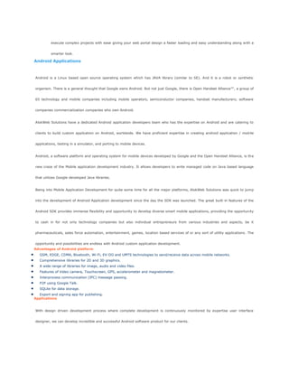 execute complex projects with ease giving your web portal design a faster loading and easy understanding along with a
smarter look.
Android Applications
Android is a Linux based open source operating system which has JAVA library (similar to SE). And it is a robot or synthetic
organism. There is a general thought that Google owns Android. But not just Google, there is Open Handset Alliance™, a group of
65 technology and mobile companies including mobile operators, semiconductor companies, handset manufacturers; software
companies commercialization companies who own Android.
AlokWeb Solutions have a dedicated Android application developers team who has the expertise on Android and are catering to
clients to build custom application on Android, worldwide. We have proficient expertise in creating android application / mobile
applications, testing in a simulator, and porting to mobile devices.
Android, a software platform and operating system for mobile devices developed by Google and the Open Handset Alliance, is the
new craze of the Mobile application development industry. It allows developers to write managed code on Java based language
that utilizes Google-developed Java libraries.
Being into Mobile Application Development for quite some time for all the major platforms, AlokWeb Solutions was quick to jump
into the development of Android Application development since the day the SDK was launched. The great built-in features of the
Android SDK provides immense flexibility and opportunity to develop diverse smart mobile applications, providing the opportunity
to cash in for not only technology companies but also individual entrepreneurs from various industries and aspects, be it
pharmaceuticals, sales force automation, entertainment, games, location based services of or any sort of utility applications. The
opportunity and possibilities are endless with Android custom application development.
Advantages of Android platform
GSM, EDGE, CDMA, Bluetooth, Wi-Fi, EV-DO and UMTS technologies to send/receive data across mobile networks.
Comprehensive libraries for 2D and 3D graphics.
A wide range of libraries for image, audio and video files.
Features of Video camera, Touchscreen, GPS, accelerometer and magnetometer.
Interprocess communication (IPC) message passing.
P2P using Google Talk.
SQLite for data storage.
Export and signing app for publishing.
Applications
With design driven development process where complete development is continuously monitored by expertise user interface
designer, we can develop incredible and successful Android software product for our clients.
 