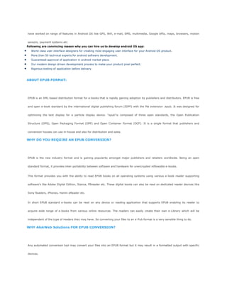have worked on range of features in Android OS like GPS, Wifi, e-mail, SMS, multimedia, Google APIs, maps, browsers, motion
sensors, payment systems etc.
Following are convincing reason why you can hire us to develop android OS app:
World class user interface designers for creating most engaging user interface for your Android OS product.
More than 50 technical experts for android software development.
Guaranteed approval of application in android market place.
Our modern design driven development process to make your product pixel perfect.
Rigorous testing of application before delivery.
ABOUT EPUB FORMAT:
EPUB is an XML-based distribution format for e-books that is rapidly gaining adoption by publishers and distributors. EPUB is free
and open e-book standard by the international digital publishing forum (IDPF) with the file extension .epub. It was designed for
optimizing the text display for a particle display device. ―epub―is composed of three open standards, the Open Publication
Structure (OPS), Open Packaging Format (OPF) and Open Container Format (OCF). It is a single format that publishers and
conversion houses can use in-house and also for distribution and sales.
WHY DO YOU REQUIRE AN EPUB CONVERSION?
EPUB is the new industry format and is gaining popularity amongst major publishers and retailers worldwide. Being an open
standard format, it provides inter-portability between software and hardware for unencrypted reflowable e-books.
This format provides you with the ability to read EPUB books on all operating systems using various e-book reader supporting
software‘s like Adobe Digital Edition, Stanza, FBreader etc. These digital books can also be read on dedicated reader devices like
Sony Readers, iPhones, Hanlin eReader etc.
In short EPUB standard e-books can be read on any device or reading application that supports EPUB enabling its reader to
acquire wide range of e-books from various online resources. The readers can easily create their own e-Library which will be
independent of the type of readers they may have. So converting your files to an e-Pub format is a very sensible thing to do.
WHY AlokWeb Solutions FOR EPUB CONVERSION?
Any automated conversion tool may convert your files into an EPUB format but it may result in a formatted output with specific
devices.
 