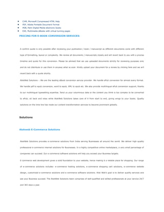 CHM, Microsoft Compressed HTML Help
PDF, Adobe Portable Document Format
PDB, Palm Digital Media electronic books
EXE, Multimedia eBooks with virtual turning pages
PRICING FOR E-BOOK CONVERSION SERVICES:
A confirm quote is only possible after reviewing your publication / book / manuscript as different documents come with different
type of formatting, layout or complexity. We review all documents / manuscripts closely and will revert back to you with a precise
timeline and quote for this conversion. Please be advised that we use uploaded documents strictly for reviewing purposes only
and do not distribute or use them in anyway what so ever. Kindly upload your document for a review by clicking here and we will
revert back with a quote shortly.
AlokWeb Solutions – We are the leading eBook conversion service provider. We handle ePub conversion for almost every format.
We handle pdf to epub conversion, word to epub, XML to epub etc. We also provide multilingual ePub conversion support, thanks
to our multilingual typesetting expertise. Send us your voluminous data or the content you think is too complex to be converted
to ePub; sit back and relax while AlokWeb Solutions takes care of it from start to end, giving wings to your books. Quality
solutions on the time line has made our content transformation services to become prominent globally.
Solutions
Alokweb E-Commerce Solutions
AlokWeb Solutions provides e-commerce solutions from India serving Businesses all around the world. We deliver high-quality
professional e-commerce internet solutions for Businesses. In a highly competitive online marketplace, a very small percentage of
companies can succeed. Our e-commerce software solutions will help you exceed your Business targets.
E-commerce web development gives a solid foundation to your website, hence making it a reliable place for shopping. Our range
of e-commerce solutions includes- e-commerce hosting solutions, e-commerce shopping cart solutions, e-commerce website
design, customized e-commerce solutions and e-commerce software solutions. Alok Web‘s goal is to deliver quality services and
see your Business succeed. The AlokWeb Solutions team comprises of well-qualified and skilled professionals at your service 24/7
and 365 days a year.
 
