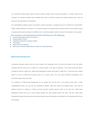 An e-commerce website design should be able to present complex points of sale and purchase in a simpler format to the
customers. Our approach develops unique websites with custom e-commerce solutions and custom shopping carts, which will
place your Business ahead of its competitors.
Our methodologies integrate popular and authentic payment processors in shopping carts such as PayFlow Pro, AuthorizeNet,
Paypal, Verisign PayFlow link. We cater our e-commerce solutions to companies that are product as well as service based. Having
a secured payment option increases the credibility of an e-commerce website. Contact us to get a free evaluation of your project.
Our ecommerce web development solution will help you in the following:
Convert those website viewers into customers.
Generate greater revenue.
Simplifying maintenance of product catalogs.
Cost Savings.
Reach-out to new customers.
Build-up your customer relationships and further your sales performance.
Digital Asset Management
As business processes become more and more complex; with employees, work, and work flow spread all over the globe;
managing data and records can no longer be a manual process. In the age of computers, it only makes sense that data is
recorded and stored in digital form. Digital Asset Management involves storing data in digital form. In technical terms a digital
asset is any form of media that has been turned in to a binary source. This may include PowerPoint presentations, text
documents, logos, photos, and email.
The importance of Digital Asset Management can be gauged from the fact that it not involves storing data in easily
understandable formats, but also that the management software, apart from storing and classifying data, come with the
additional features of analyzing it, thereby ensuring conducive business decisions taken at the right time. Digital Asset
Management means that you can study existing projects and reuse valuable assets from them. This also means faster
development because the groundwork that had done already ensures that people can concentrate on the requirements of the rest
of the project.
 
