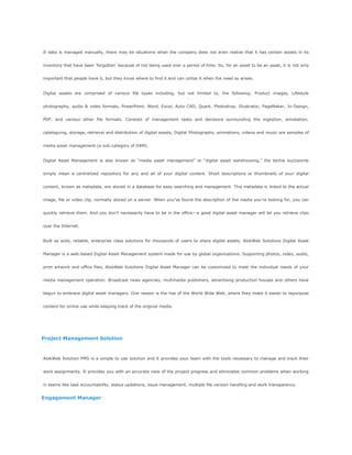 If data is managed manually, there may be situations when the company does not even realize that it has certain assets in its
inventory that have been ‗forgotten‘ because of not being used over a period of time. So, for an asset to be an asset, it is not only
important that people have it, but they know where to find it and can utilize it when the need so arises.
Digital assets are comprised of various file types including, but not limited to, the following: Product images, Lifestyle
photography, audio & video formats, PowerPoint, Word, Excel, Auto CAD, Quark, Photoshop, Illustrator, PageMaker, In-Design,
PDF, and various other file formats. Consists of management tasks and decisions surrounding the ingestion, annotation,
cataloguing, storage, retrieval and distribution of digital assets, Digital Photographs, animations, videos and music are samples of
media asset management (a sub-category of DAM).
Digital Asset Management is also known as ―media asset management‖ or ―digital asset warehousing,‖ the techie buzzwords
simply mean a centralized repository for any and all of your digital content. Short descriptions or thumbnails of your digital
content, known as metadata, are stored in a database for easy searching and management. This metadata is linked to the actual
image, file or video clip, normally stored on a server. When you‘ve found the description of the media you‘re looking for, you can
quickly retrieve them. And you don‘t necessarily have to be in the office—a good digital asset manager will let you retrieve clips
over the Internet.
Built as solid, reliable, enterprise class solutions for thousands of users to share digital assets, AlokWeb Solutions Digital Asset
Manager is a web-based Digital Asset Management system made for use by global organizations. Supporting photos, video, audio,
print artwork and office files, AlokWeb Solutions Digital Asset Manager can be customized to meet the individual needs of your
media management operation. Broadcast news agencies, multimedia publishers, advertising production houses and others have
begun to embrace digital asset managers. One reason is the rise of the World Wide Web, where they make it easier to repurpose
content for online use while keeping track of the original media.
Project Management Solution
AlokWeb Solution PMS is a simple to use solution and it provides your team with the tools necessary to manage and track their
work assignments. It provides you with an accurate view of the project progress and eliminates common problems when working
in teams like task accountability, status updations, issue management, multiple file version handling and work transparency.
Engagement Manager
 