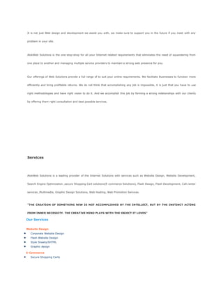 It is not just Web design and development we assist you with, we make sure to support you in the future if you meet with any
problem in your site.
AlokWeb Solutions is the one-stop-shop for all your Internet related requirements that eliminates the need of squandering from
one place to another and managing multiple service providers to maintain a strong web presence for you.
Our offerings of Web Solutions provide a full range of to suit your online requirements. We facilitate Businesses to function more
efficiently and bring profitable returns. We do not think that accomplishing any job is impossible, it is just that you have to use
right methodologies and have right vision to do it. And we accomplish this job by forming a strong relationships with our clients
by offering them right consultation and best possible services.
Services
AlokWeb Solutions is a leading provider of the Internet Solutions with services such as Website Design, Website Development,
Search Engine Optimization ,secure Shopping Cart solutions(E-commerce Solutions), Flash Design, Flash Development, Call center
services ,Multimedia, Graphic Design Solutions, Web Hosting, Web Promotion Services.
"THE CREATION OF SOMETHING NEW IS NOT ACCOMPLISHED BY THE INTELLECT, BUT BY THE INSTINCT ACTING
FROM INNER NECESSITY. THE CREATIVE MIND PLAYS WITH THE OBJECT IT LOVES"
Our Services
Website Design
Corporate Website Design
Flash Website Design
Style Sheets/SHTML
Graphic design
E-Commerce
Secure Shopping Carts
 