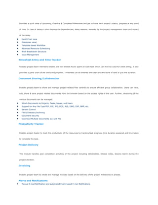 Provided a quick view of Upcoming, Overdue & Completed Milestones and get to know each project's status, progress at any point
of time. In case of delays it also displays the dependencies, delay reasons, remarks by the project management team and impact
of the delay.
Gantt Chart view
Milestones viewt
Template-based Workflow
Advanced Resource Scheduling
Work Breakdown Structure
Issue Management
Timesheet Entry and Time Tracker
Enables project team members billable and non-billable hours spent on each task which can then be used for client billing. It also
provides a gantt chart of the tasks and progress. Timesheet can be entered with start and end time of task or just the duration.
Document Sharing/Collaboration
Enables project team to share and manage project related files centrally to ensure efficient group collaboration. Users can view,
edit, share & save project related documents from the browser based on the access rights of the user. Further, versioning of the
various documents can be managed.
Attach Documents to Projects, Tasks, Issues, and Users
Support for Any File Type PDF, GIF, JPG, DOC, XLS, DWG, DXF, BMP, etc.
Version Control
File & Directory Archiving
Document Security
Download Multiple Documents as a ZIP File
Productivity Tracker
Enables project leader to track the productivity of the resources by tracking task progress, time duration assigned and time taken
to complete the task.
Project Delivery
This module handles post completion activities of the project including deliverables, release notes, lessons learnt during the
project duration.
Invoicing
Enables project team to create and manage invoices based on the delivery of the project milestones or phases.
Alerts and Notifications
Manual E-mail Notification and automated Event-based E-mail Notifications
 