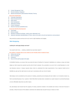 Content Management Tools
Payment Gateway Integration
Backend Development (Administrative Modules) Training
Interactive Multimedia
Corporate Presentations
Flash Animations/Intros
Flash Games
Flash Development
Video/Sound Editing
Product Catalogues
Electronic Business Cards/Brochures
Corporate Identity Development
Logo design
Brochure design
Marketing Collateral (envelopes, visiting cards, letterheads, etc)
Stationery standards (standardization of fonts, colors to be used on all print and electronic communication)
We provide top-quality services and we can work to tight deadlines and budgets.
Web Designing
Looking for web page design services?
Your search ends' here.... creating a website has never been easier!!!
Let's define a website that can be rated as user friendly what it needs to have
Perfect look and feel
Ease of navigation
Interactive
Easy and fast opening pages web pages
At AlokWeb Solutions, we ensure that we provide the best of facilities for Customer's Satisfaction by making a unique and sleek
design so, that it gives the customer just the kind of look he desires. Your promotion is our aim. Be it a small Business or a mid-
size Business venture, it always requires sharp minds to understand the trade requirements of any regional market and at
AlokWeb you get just the right brains to work just in accordance with your kind of market.
Web-design can be considered as the practice of creating, presenting and arranging the text matter in an innovative manner so,
that it promotes Business of our customer. World Wide Web has lately been considered as a great measure to promote Businesses
at much affordable rates than any other means.
Any web-design work should have the capacity of raising customer's interest in the website and mainly in the kind of service it
provides. Unless the layout of the website is attractive the website does not get the stay of visitors on them.
 