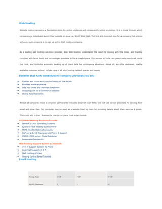 Web Hosting
Website hosting serves as a foundation stone for online existence and consequently online promotion. It is a mode through which
companies or individuals launch their website on www i.e. World Wide Web. The first and foremost step for a company that wishes
to have a web presence is to sign up with a Web Hosting company.
As a leading web hosting solutions provider, Alok Web Hosting understands the need for moving with the times, and thereby
complies with latest tools and technologies available in the e-marketplace. Our servers in India, are proactively monitored round
the clock, and facilitate automatic backing up of client data for contingency situations. Above all, we offer dedicated, readily
available customer support to take care of all your hosting-related queries and issues.
Benefits that Alok webSolutions company provides you are :
Enables you to run a site online having all the details
Provides a wide exposure
Lets you create and maintain databases
Shopping cart for e-commerce websites
Online Advertisements
Almost all companies need a computer permanently linked to Internet even if they are not web service providers for sending their
email and other files. So, computer may be used as a website host by them for providing details about their services & goods.
This could add to their Business as clients can place their orders online.
All Shared Hosting Accounts Include:
Window / Linux Operating Systems
Cpanel / Plesk Hosting Control Panel
POP3 Email & Webmail Accounts
ASP.net 2.0, 3.0 Framework & Php 4, 5 Support
MSSQL 2005 server, Mysql Database
Reasonable Bandwidth
Web hosting Support System @ Alokweb:
24 X 7 Support System by Phone
Live Chat Support 24 X 7
Web Hosting Articles
Hosting Control Panel Tutorials
Email Hosting
Hosting Basic Standard Premier
Storage Space 1 GB 5 GB 10 GB
MySQL Databases 1 5 10
 