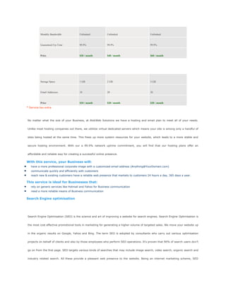 Monthly Bandwidth Unlimited Unlimited Unlimited
Guaranteed Up-Time 99.9% 99.9% 99.9%
Price $20 / month $40 / month $60 / month
Email Basic Standard Premier
Storage Space 1 GB 2 GB 3 GB
Email Addresses 10 20 30
Price $10 / month $20 / month $30 / month
* Service tax extra
No matter what the size of your Business, at AlokWeb Solutions we have a hosting and email plan to meet all of your needs.
Unlike most hosting companies out there, we utililize virtual dedicated servers which means your site is among only a handful of
sites being hosted at the same time. This frees up more system resources for your website, which leads to a more stable and
secure hosting environment. With our a 99.9% network uptime commitment, you will find that our hosting plans offer an
affordable and reliable way for creating a successful online presence.
With this service, your Business will:
have a more professional corporate image with a customized email address (Anything@YourDomain.com)
communicate quickly and efficiently with customers
reach new & existing customers have a reliable web presence that markets to customers 24 hours a day, 365 days a year.
This service is ideal for Businesses that:
rely on generic services like Hotmail and Yahoo for Business communication
need a more reliable means of Business communication
Search Engine optimisation
Search Engine Optimisation (SEO) is the science and art of improving a website for search engines. Search Engine Optimisation is
the most cost effective promotional tools in marketing for generating a higher volume of targeted sales. We move your website up
in the organic results on Google, Yahoo and Bing. The term SEO is adopted by consultants who carry out various optimisation
projects on behalf of clients and also by those employees who perform SEO operations. It‘s proven that 90% of search users don‘t
go on from the first page. SEO targets various kinds of searches that may include image search, video search, organic search and
industry related search. All these provide a pleasant web presence to the website. Being an internet marketing scheme, SEO
 
