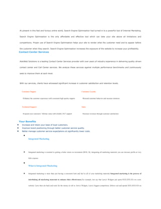 At present in this fast and furious online world, Search Engine Optimisation had turned in to a powerful tool of Internet Marketing.
Search Engine Optimisation is the only affordable and effective tool which can take your site above all limitations and
competitions. Proper use of Search Engine Optimisation helps your site to render what the customer need and to appear before
the customer when they search. Search Engine Optimisation increases the exposure of the website to increase your profitability.
Contact Center Services
AlokWeb Solutions is a leading Contact Center Services provider with over years of industry experience in delivering quality-driven
contact center and Call Center services. We analyze these services against multiple performance benchmarks and continuously
seek to improve them at each level.
With our services, clients have witnessed significant increase in customer satisfaction and retention levels.
Customer Suppor
•Enhance the customer experience with consistent high quality support
Customer Loyalty
•Reward customer behavior and increase retention
Technical Support
•Expand your customers’ lifetime value with reliable 24x7 support
Sales
•Increase revenues through customer satisfaction
Your Benefits
Increase and retain your base of loyal customers.
Improve brand positioning through better customer service quality.
Better manage customer service expectations at significantly lower costs.
Integrated Marketing
Integrated marketing is essential to getting a better return on investment (ROI). By integrating all marketing materials you can increase profits at very
little expense.
What is Integrated Marketing
Integrated marketing is more than just having a consistent look and feel to all of your marketing materials.Integrated marketing is the process of
interlinking all marketing materials to enhance their effectiveness.For example, lets say that Larry's Widgets just spent $XX,XXX.XX on a new
website. Larry then sits back and waits for the money to roll in. Jerry's Widgets, Larry's biggest competition, follows suit and spends $XX,XXX.XX on
 