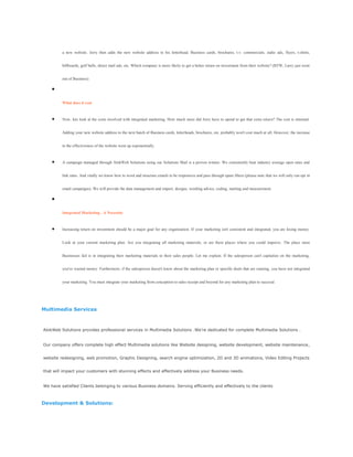 a new website. Jerry then adds the new website address to his letterhead, Business cards, brochures, t.v. commercials, radio ads, flyers, t-shirts,
billboards, golf balls, direct mail ads, etc. Which company is more likely to get a better return on investment from their website? (BTW, Larry just went
out of Business).
What does it cost
Now, lets look at the costs involved with integrated marketing. How much more did Jerry have to spend to get that extra return? The cost is minimal.
Adding your new website address to the next batch of Business cards, letterheads, brochures, etc. probably won't cost much at all. However, the increase
to the effectiveness of the website went up exponentially.
A campaign managed through AlokWeb Solutions using our Solutions Mail is a proven winner. We consistently beat industry average open rates and
link rates. And vitally we know how to word and structure emails to be responsive and pass through spam filters (please note that we will only run opt in
email campaigns). We will provide the data management and import, designs, wording advice, coding, mailing and measurement.
Integrated Marketing - A Necessity
Increasing return on investment should be a major goal for any organization. If your marketing isn't consistent and integrated, you are losing money.
Look at your current marketing plan. Are you integrating all marketing materials, or are there places where you could improve. The place most
Businesses fail is in integrating their marketing materials to their sales people. Let me explain. If the salesperson can't capitalize on the marketing,
you've wasted money. Furthermore, if the salesperson doesn't know about the marketing plan or specific deals that are running, you have not integrated
your marketing. You must integrate your marketing from conception to sales receipt and beyond for any marketing plan to succeed.
Multimedia Services
AlokWeb Solutions provides professional services in Multimedia Solutions .We‘re dedicated for complete Multimedia Solutions .
Our company offers complete high effect Multimedia solutions like Website designing, website development, website maintenance,
website redesigning, web promotion, Graphic Designing, search engine optimization, 2D and 3D animations, Video Editing Projects
that will impact your customers with stunning effects and effectively address your Business needs.
We have satisfied Clients belonging to various Business domains. Serving efficiently and effectively to the clients
Development & Solutions:
 