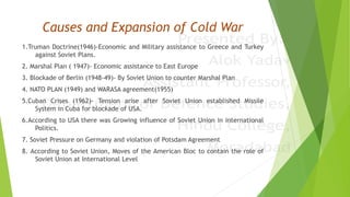 Causes and Expansion of Cold War
1.Truman Doctrine(1946)-Economic and Military assistance to Greece and Turkey
against Soviet Plans.
2. Marshal Plan ( 1947)- Economic assistance to East Europe
3. Blockade of Berlin (1948-49)- By Soviet Union to counter Marshal Plan
4. NATO PLAN (1949) and WARASA agreement(1955)
5.Cuban Crises (1962)- Tension arise after Soviet Union established Missile
System in Cuba for blockade of USA.
6.According to USA there was Growing influence of Soviet Union in international
Politics.
7. Soviet Pressure on Germany and violation of Potsdam Agreement
8. According to Soviet Union, Moves of the American Bloc to contain the role of
Soviet Union at International Level
 