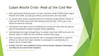 Cuban Missile Crisis –Peak of the Cold War
 After gaining the Political power in Cuba, Socialist Leader Fiddel Castro algins
himself with USSR ,so Cuba got military and economic aid from USSR.
 To counter USA, Soviet installed Soviet SS-4 medium-range ballistic missile in
Cuba just 90 miles away from USA mainland area Florida, which was a new
threat to American Security.
 Khrushchev had take a risk on installing the missiles to Cuba with the special
goal of increasing his nation’s nuclear strike capability.
 USA blockade the Cuba through Navy, to isolate Cuba from USSR and warns for
Nuclear attack if USSR will not withdraw missiles from Cuba.
 After exchange of letter Khrushchev sent a message to Kennedy in which he
offered to remove the Cuban missiles in exchange for a promise by U.S.
leaders not to invade Cuba.
 A direct “hot line” was installed for direct communication between Washington
and Moscow to avoid similar situations.
Credit-https://www.history.com/topics/cold-war/cuban-missile-crisis
 