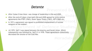 Detente
 After Cuban Crises there was change of leadership in USA and USSR.
 After the end of Cuban crises both USA and USSR agreed for arms control
agreements like PTBT (1963), Outer Space Treaty (1967), NPT(1968) etc.
 In 1971 a agreement was signed to prohibited emplacement of nuclear
weapons on the seabed .
 JJI 1972, SALT-I was signed between the America and Soviet Union. Which
subsequently was followed by SALT-I1 in 1978. These agreements collectively
decreased the tension of the Cold War.
 