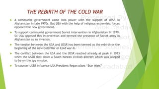 THE REBIRTH OF THE COLD WAR
 A communist government came into power with the support of USSR in
Afghanistan in late 1970s. But USA with the help of religious extremists forces
opposed the new government.
 To support communist government Soviet intervention in Afghanistan IN 1979.
So USA opposed this intervention and termed the presence of Soviet army in
Afghanistan as an invasion.
 The tension between the USA and USSR has been termed as the rebirth or the
beginning of the new Cold War or Cold war-II.
 The conflict between the USA and the USSR reached already at peak in 1983
when the USSR shot down a South Korean civilian aircraft which was alleged
to be on the spy mission.
 To counter USSR influence USA President Regan plans “Star Wars”
 