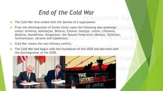 End of the Cold War
 The Cold War thus ended with the demise of a superpower.
 From the disintegration of Soviet Union came the following new sovereign
states: Armenia, Azerbaijan, Belarus, Estonia, Georgia, Latvia, Lithuania,
Moldova, Kazakhstan, Kyrgyzstan, the Russian Federation (Russia), Tajikistan,
Turkmenistan, Ukraine and Uzbekistan.
 Cold War means the non-military conflict.
 The Cold War had begun with the foundation of the USSR and declined with
the disintegration of the USSR.
 