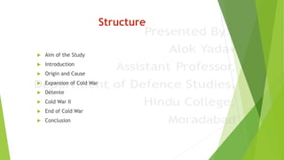 Structure
 Aim of the Study
 Introduction
 Origin and Cause
 Expansion of Cold War
 Détente
 Cold War II
 End of Cold War
 Conclusion
 