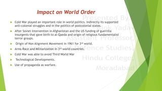 Impact on World Order
 Cold War played an important role in world politics. Indirectly its supported
anti-colonial struggles and in the politics of postcolonial states.
 After Soviet intervention in Afghanistan and the US funding of guerrilla
insurgents that gave birth to al-Qaeda and origin of religious fundamentalist
terror groups.
 Origin of Non Alignment Movement in 1961 for 3rd world.
 Arms Race and Militarization in 3rd world countries.
 Cold War was able to avoid Third World War
 Technological Developments.
 Use of propaganda as warfare.
 