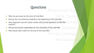 Questions
 What do you mean by the term of Cold War?
 Discuss the circumstances leading to the beginning of the Cold War.
 How important was the Cuban missile crisis to the dynamics of Cold War
conflict?
 Discuss the factors responsible for the relaxation of the Cold War.
 Who should take credit for the end of the Cold War?
 
