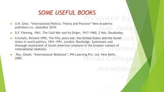 SOME USEFUL BOOKS
 U.R. Ghai, “International Politics: Theory and Practice” New Academic
publishers co, Jalandhar 2010.
 D.F. Fleming, 1961, The Cold War and Its Origin, 1917-1960, 2 Vols, Doubleday.
 Crockatt, Richard 1995, The fifty years war: the United States and the Soviet
Union in world politics, 1941–1991, London: Routledge. Systematic and
thorough assessment of Soviet American relations in the broader context of
international relations.
 Peu, Ghosh, “International Relations”, PHI Learning Pvt. Ltd. New Delhi,
2009.
 