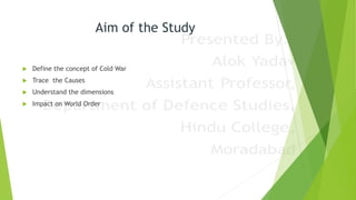 Aim of the Study
 Define the concept of Cold War
 Trace the Causes
 Understand the dimensions
 Impact on World Order
 