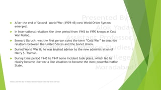  After the end of Second World War (1939-45) new World Order System
emerged.
 In International relations the time period from 1945 to 1990 known as Cold
War Period.
 Bernard Baruch, was the first person coins the term “Cold War” to describe
relations between the United States and the Soviet Union.
 Durind World War II, he was trusted adviser to the new administration of
Harry S. Truman.
 During time period 1945 to 1947 some incident took place, which led to
rivalry became like war a like situation to became the most powerful Nation
State.
history.com/this-day-in-history/bernard-baruch-coins-the-term-cold-war
 