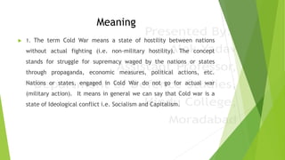 Meaning
 1. The term Cold War means a state of hostility between nations
without actual fighting (i.e. non-military hostility). The concept
stands for struggle for supremacy waged by the nations or states
through propaganda, economic measures, political actions, etc.
Nations or states, engaged in Cold War do not go for actual war
(military action). It means in general we can say that Cold war is a
state of Ideological conflict i.e. Socialism and Capitalism.
 