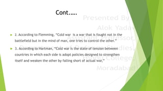 Cont.….
 2. According to Flemming, “Cold war is a war that is fought not in the
battlefield but in the mind of man, one tries to control the other.”
 3. According to Hartman, “Cold war is the state of tension between
countries in which each side is adopt policies designed to strengthen
itself and weaken the other by falling short of actual war,”
 