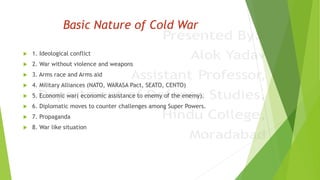 Basic Nature of Cold War
 1. Ideological conflict
 2. War without violence and weapons
 3. Arms race and Arms aid
 4. Military Alliances (NATO, WARASA Pact, SEATO, CENTO)
 5. Economic war( economic assistance to enemy of the enemy).
 6. Diplomatic moves to counter challenges among Super Powers.
 7. Propaganda
 8. War like situation
 