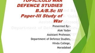 TOPIC:COLD WAR
DEFENCE STUDIES
B.A/B.Sc III
Paper-III Study of
War
Presented By:-
Alok Yadav
Assistant Professor,
Department of Defence Studies,
Hindu College,
Moradabad
 