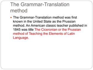 The Grammar-Translation
method
 The Grammar-Translation method was first
known in the United State as the Prussian
method. An American classic teacher published in
1845 was title The Ciceronian or the Prussian
method of Teaching the Elements of Latin
Language.
 