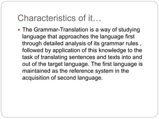 Characteristics of it…
 The Grammar-Translation is a way of studying
language that approaches the language first
through detailed analysis of its grammar rules ,
followed by application of this knowledge to the
task of translating sentences and texts into and
out of the target language. The first language is
maintained as the reference system in the
acquisition of second language.
 