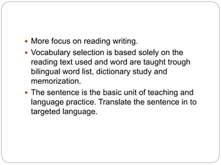  More focus on reading writing.
 Vocabulary selection is based solely on the
reading text used and word are taught trough
bilingual word list, dictionary study and
memorization.
 The sentence is the basic unit of teaching and
language practice. Translate the sentence in to
targeted language.
 